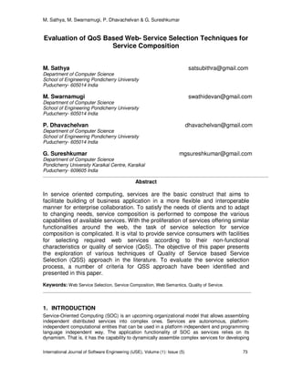 M. Sathya, M. Swarnamugi, P. Dhavachelvan & G. Sureshkumar
International Journal of Software Engineering (IJSE), Volume (1): Issue (5) 73
Evaluation of QoS Based Web- Service Selection Techniques for
Service Composition
M. Sathya satsubithra@gmail.com
Department of Computer Science
School of Engineering Pondicherry University
Puducherry- 605014 India
M. Swarnamugi swathidevan@gmail.com
Department of Computer Science
School of Engineering Pondicherry University
Puducherry- 605014 India
P. Dhavachelvan dhavachelvan@gmail.com
Department of Computer Science
School of Engineering Pondicherry University
Puducherry- 605014 India
G. Sureshkumar mgsureshkumar@gmail.com
Department of Computer Science
Pondicherry University Karaikal Centre, Karaikal
Puducherry- 609605 India
Abstract
In service oriented computing, services are the basic construct that aims to
facilitate building of business application in a more flexible and interoperable
manner for enterprise collaboration. To satisfy the needs of clients and to adapt
to changing needs, service composition is performed to compose the various
capabilities of available services. With the proliferation of services offering similar
functionalities around the web, the task of service selection for service
composition is complicated. It is vital to provide service consumers with facilities
for selecting required web services according to their non-functional
characteristics or quality of service (QoS). The objective of this paper presents
the exploration of various techniques of Quality of Service based Service
Selection (QSS) approach in the literature. To evaluate the service selection
process, a number of criteria for QSS approach have been identified and
presented in this paper.
Keywords: Web Service Selection, Service Composition, Web Semantics, Quality of Service.
1. INTRODUCTION
Service-Oriented Computing (SOC) is an upcoming organizational model that allows assembling
independent distributed services into complex ones. Services are autonomous, platform-
independent computational entities that can be used in a platform independent and programming
language independent way. The application functionality of SOC as services relies on its
dynamism. That is, it has the capability to dynamically assemble complex services for developing
 