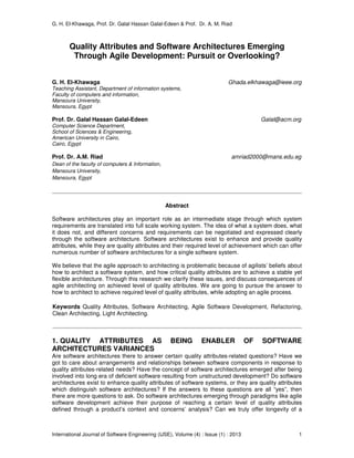 G. H. El-Khawaga, Prof. Dr. Galal Hassan Galal-Edeen & Prof. Dr. A. M. Riad
International Journal of Software Engineering (IJSE), Volume (4) : Issue (1) : 2013 1
Quality Attributes and Software Architectures Emerging
Through Agile Development: Pursuit or Overlooking?
G. H. El-Khawaga Ghada.elkhawaga@ieee.org
Teaching Assistant, Department of information systems,
Faculty of computers and information,
Mansoura University,
Mansoura, Egypt
Prof. Dr. Galal Hassan Galal-Edeen Galal@acm.org
Computer Science Department,
School of Sciences & Engineering,
American University in Cairo,
Cairo, Egypt
Prof. Dr. A.M. Riad amriad2000@mans.edu.eg
Dean of the faculty of computers & Information,
Mansoura University,
Mansoura, Egypt
Abstract
Software architectures play an important role as an intermediate stage through which system
requirements are translated into full scale working system. The idea of what a system does, what
it does not, and different concerns and requirements can be negotiated and expressed clearly
through the software architecture. Software architectures exist to enhance and provide quality
attributes, while they are quality attributes and their required level of achievement which can offer
numerous number of software architectures for a single software system.
We believe that the agile approach to architecting is problematic because of agilists’ beliefs about
how to architect a software system, and how critical quality attributes are to achieve a stable yet
flexible architecture. Through this research we clarify these issues, and discuss consequences of
agile architecting on achieved level of quality attributes. We are going to pursue the answer to
how to architect to achieve required level of quality attributes, while adopting an agile process.
Keywords Quality Attributes, Software Architecting, Agile Software Development, Refactoring,
Clean Architecting, Light Architecting.
1. QUALITY ATTRIBUTES AS BEING ENABLER OF SOFTWARE
ARCHITECTURES VARIANCES
Are software architectures there to answer certain quality attributes-related questions? Have we
got to care about arrangements and relationships between software components in response to
quality attributes-related needs? Have the concept of software architectures emerged after being
involved into long era of deficient software resulting from unstructured development? Do software
architectures exist to enhance quality attributes of software systems, or they are quality attributes
which distinguish software architectures? If the answers to these questions are all “yes”, then
there are more questions to ask. Do software architectures emerging through paradigms like agile
software development achieve their purpose of reaching a certain level of quality attributes
defined through a product’s context and concerns’ analysis? Can we truly offer longevity of a
 