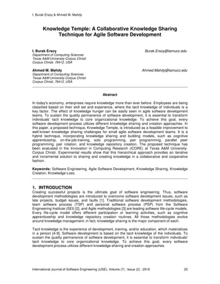 I. Burak Ersoy & Ahmed M. Mahdy
International Journal of Software Engineering (IJSE), Volume (7) : Issue (2) : 2016 25
Knowledge Temple: A Collaborative Knowledge Sharing
Technique for Agile Software Development
I. Burak Ersoy Burak.Ersoy@tamucc.edu
Department of Computing Sciences
Texas A&M University-Corpus Christi
Corpus Christi, 78412, USA
Ahmed M. Mahdy Ahmed.Mahdy@tamucc.edu
Department of Computing Sciences
Texas A&M University-Corpus Christi
Corpus Christi, 78412, USA
Abstract
In today's economy, enterprises require knowledge more than ever before. Employees are being
classified based on their skill set and experience, where the tacit knowledge of individuals is a
key factor. The effect of knowledge hunger can be easily seen in agile software development
teams. To sustain the quality permanence of software development, it is essential to transform
individuals' tacit knowledge to core organizational knowledge. To achieve this goal, every
software development process utilizes different knowledge sharing and creation approaches. In
this paper, a proposed technique, Knowledge Temple, is introduced as a feasible improvement to
well-known knowledge sharing challenges for small agile software development teams. It is a
hybrid technique, incorporating knowledge sharing and building models, such as cognitive
apprenticeship, on-the-job-training, solo programming, pair programming, parallel peer
programming, pair rotation, and knowledge repository creation. The proposed technique has
been evaluated in the Innovation in Computing Research (iCORE) at Texas A&M University-
Corpus Christi. Experimental results show that this hierarchical approach provides an iterative
and incremental solution to sharing and creating knowledge in a collaborative and cooperative
fashion.
Keywords: Software Engineering, Agile Software Development, Knowledge Sharing, Knowledge
Creation, Knowledge Loss.
1. INTRODUCTION
Creating successful projects is the ultimate goal of software engineering. Thus, software
development methodologies are introduced to overcome software development issues, such as
late projects, budget issues, and faults [1]. Traditional software development methodologies,
team software process (TSP) and personal software process (PSP) from the Software
Engineering Institute (SEI) [2], and Agile methodologies [3] are leading software life-cycle models.
Every life-cycle model offers different participation or learning activities, such as cognitive
apprenticeship and knowledge repository creation routines. All those methodologies evolve
around knowledge management; in fact, knowledge sharing is the major component of each.
Tacit knowledge is the experience of development, training, and/or education, which materializes
in a person [4-9]. Software development is based on the tacit knowledge of the individuals. To
sustain the quality permanence of software development, it is essential to transform individuals'
tacit knowledge to core organizational knowledge. To achieve this goal, every software
development process utilizes different knowledge sharing and creation approaches.
 