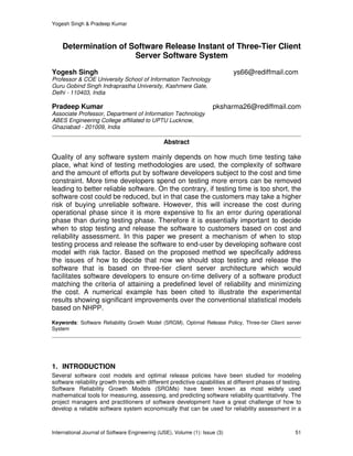 Yogesh Singh & Pradeep Kumar
International Journal of Software Engineering (IJSE), Volume (1): Issue (3) 51
Determination of Software Release Instant of Three-Tier Client
Server Software System
Yogesh Singh ys66@rediffmail.com
Professor & COE University School of Information Technology
Guru Gobind Singh Indraprastha University, Kashmere Gate,
Delhi - 110403, India
Pradeep Kumar pksharma26@rediffmail.com
Associate Professor, Department of Information Technology
ABES Engineering College affiliated to UPTU Lucknow,
Ghaziabad - 201009, India
Abstract
Quality of any software system mainly depends on how much time testing take
place, what kind of testing methodologies are used, the complexity of software
and the amount of efforts put by software developers subject to the cost and time
constraint. More time developers spend on testing more errors can be removed
leading to better reliable software. On the contrary, if testing time is too short, the
software cost could be reduced, but in that case the customers may take a higher
risk of buying unreliable software. However, this will increase the cost during
operational phase since it is more expensive to fix an error during operational
phase than during testing phase. Therefore it is essentially important to decide
when to stop testing and release the software to customers based on cost and
reliability assessment. In this paper we present a mechanism of when to stop
testing process and release the software to end-user by developing software cost
model with risk factor. Based on the proposed method we specifically address
the issues of how to decide that now we should stop testing and release the
software that is based on three-tier client server architecture which would
facilitates software developers to ensure on-time delivery of a software product
matching the criteria of attaining a predefined level of reliability and minimizing
the cost. A numerical example has been cited to illustrate the experimental
results showing significant improvements over the conventional statistical models
based on NHPP.
Keywords: Software Reliability Growth Model (SRGM), Optimal Release Policy, Three-tier Client server
System
1. INTRODUCTION
Several software cost models and optimal release policies have been studied for modeling
software reliability growth trends with different predictive capabilities at different phases of testing.
Software Reliability Growth Models (SRGMs) have been known as most widely used
mathematical tools for measuring, assessing, and predicting software reliability quantitatively. The
project managers and practitioners of software development have a great challenge of how to
develop a reliable software system economically that can be used for reliability assessment in a
 
