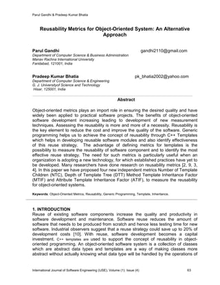 Parul Gandhi & Pradeep Kumar Bhatia
International Journal of Software Engineering (IJSE), Volume (1): Issue (4) 63
Reusability Metrics for Object-Oriented System: An Alternative
Approach
Parul Gandhi gandhi2110@gmail.com
Department of Computer Science & Business Administration
Manav Rachna International University
Faridabad, 121001, India
Pradeep Kumar Bhatia pk_bhatia2002@yahoo.com
Department of Computer Science & Engineering
G. J. Universityof Science and Technology
Hisar, 125001, India
Abstract
Object-oriented metrics plays an import role in ensuring the desired quality and have
widely been applied to practical software projects. The benefits of object-oriented
software development increasing leading to development of new measurement
techniques. Assessing the reusability is more and more of a necessity. Reusability is
the key element to reduce the cost and improve the quality of the software. Generic
programming helps us to achieve the concept of reusability through C++ Templates
which helps in developing reusable software modules and also identify effectiveness
of this reuse strategy. The advantage of defining metrics for templates is the
possibility to measure the reusability of software component and to identify the most
effective reuse strategy. The need for such metrics is particularly useful when an
organization is adopting a new technology, for which established practices have yet to
be developed. Many researchers have done research on reusability metrics [2, 9, 3,
4]. In this paper we have proposed four new independent metrics Number of Template
Children (NTC), Depth of Template Tree (DTT) Method Template Inheritance Factor
(MTIF) and Attribute Template Inheritance Factor (ATIF), to measure the reusability
for object-oriented systems.
Keywords: Object-Oriented Metrics, Reusability, Generic Programming, Template, Inheritance.
1. INTRODUCTION
Reuse of existing software components increase the quality and productivity in
software development and maintenance. Software reuse reduces the amount of
software that needs to be produced from scratch and hence less testing time for new
software. Industrial observers suggest that a reuse strategy could save up to 20% of
development costs [10]. With reuse, software development becomes a capital
investment. C++ templates are used to support the concept of reusability in object-
oriented programming. An object-oriented software system is a collection of classes
which are abstract data types and templates are a way of making classes more
abstract without actually knowing what data type will be handled by the operations of
 
