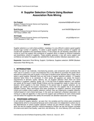 Om Prakash, Sunil Kumar & Anil Gupta
International Journal of Software Engineering (IJSE), Volume (2) : Issue (2) : 2011 37
A Supplier Selection Criteria Using Boolean
Association Rule Mining
Om Prakash omprakash026@rediffmail.com
Assistant Professor/Computer Science and Engineering
PSIT Kanpur,208020, India
Sunil Kumar sunil.hbti2007@gmail.com
Assistant Professor/Computer Science and Engineering
PSIT Kanpur-208020, India
Anil Gupta
Assistant Professor/Computer Science and Engineering anil.g323@gmail.com
UCER Allahabad-211008 , India
Abstract
Supplier selection is a multi criteria problem; nowadays it is very difficult to select a good supplier
among huge number of suppliers. To select a good supplier among numbers of supplier we
include both qualitative and quantitative factors. In this project we use Boolean association rule
mining to count the support and confidence of suppliers which is based on different qualitative
and quantitative criteria of suppliers. These projects generate a rule with some support and
confidence and select the supplier who satisfied the criteria condition (Boolean association rule).
Keywords: Association Rule Mining, Support, Confidence, Suppliers selection, BARM (Boolean
Association Role Mining) etc.
1. INTRODUCTION
Today the cost of raw materials, manufacturing process, and component parts constitutes the
main cost of a product. In such circumstances this is very difficult to purchase the goods which
assured the quality and cost of goods. In this type of situation buyer decision play a major role to
select a good supplier. Basically there are two kinds of supplier selection problem: (1) Supplier
selection when there is no constraint. In other words, all suppliers can satisfy the buyer’s
requirements of demand, quality, delivery, etc. (2) Supplier selection when there are some
limitations in suppliers’ capacity, quality, etc. In the first kind of supplier selection, one supplier
can satisfy all the buyer’s needs (Single Criteria) and the management needs to make only one
decision, which supplier is the best, whereas in the second type of supplier selection, as no
supplier can satisfy all the buyer’s requirements, more than one supplier has to be selected
(Multiple Criteria). Many techniques have been proposed for supplier’s selection using single
criteria and multiple criteria supplier selection method. Here we implements a supplier selection
method based on multi criteria technique. In this work we implement a Boolean association rule
mining on a data set appendix-(1) that count the support and confidence for each criteria based
rule and select the suppliers who satisfy the extracted rule (Boolean association rule mining).
2. PROPOSED APROACH
In old method of supplier selection we seen that the variables and the criteria were considered
independently which is not practical because some criteria were not independent to others due to
the dependencies of criteria supplier selection method not give efficient results. For example
when we see the supplier selection method proposed by Dickson we see that Dickson reviewed
23 criteria and claims that Quality, Lead time, and efficiency, On- time Delivery (OD) and Quality
 