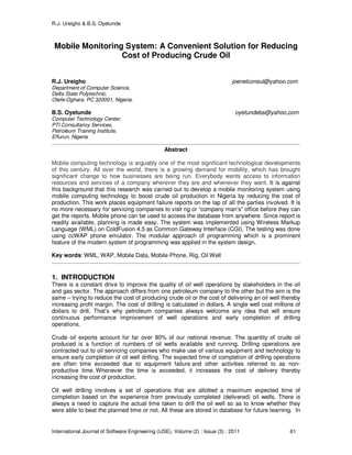 R.J. Ureigho & B.S. Oyetunde
International Journal of Software Engineering (IJSE), Volume (2) : Issue (3) : 2011 61
Mobile Monitoring System: A Convenient Solution for Reducing
Cost of Producing Crude Oil
R.J. Ureigho joenelconsul@yahoo.com
Department of Computer Science,
Delta State Polytechnic,
Otefe-Oghara. PC 320001, Nigeria.
B.S. Oyetunde oyetundebs@yahoo,com
Computer Technology Center,
PTI Consultancy Services,
Petroleum Training Institute,
Effurun, Nigeria
Abstract
Mobile computing technology is arguably one of the most significant technological developments
of this century. All over the world, there is a growing demand for mobility, which has brought
significant change to how businesses are being run. Everybody wants access to information
resources and services of a company wherever they are and whenever they want. It is against
this background that this research was carried out to develop a mobile monitoring system using
mobile computing technology to boost crude oil production in Nigeria by reducing the cost of
production. This work places equipment failure reports on the lap of all the parties involved. It is
no more necessary for servicing companies to visit rig or “company man’s” office before they can
get the reports. Mobile phone can be used to access the database from anywhere. Since report is
readily available, planning is made easy. The system was implemented using Wireless Markup
Language (WML) on ColdFusion 4.5 as Common Gateway Interface (CGI). The testing was done
using ccWAP phone emulator. The modular approach of programming which is a prominent
feature of the modern system of programming was applied in the system design.
Key words: WML, WAP, Mobile Data, Mobile Phone, Rig, Oil Well
1. INTRODUCTION
There is a constant drive to improve the quality of oil well operations by stakeholders in the oil
and gas sector. The approach differs from one petroleum company to the other but the aim is the
same – trying to reduce the cost of producing crude oil or the cost of delivering an oil well thereby
increasing profit margin. The cost of drilling is calculated in dollars. A single well cost millions of
dollars to drill. That’s why petroleum companies always welcome any idea that will ensure
continuous performance improvement of well operations and early completion of drilling
operations.
Crude oil exports account for far over 80% of our national revenue. The quantity of crude oil
produced is a function of numbers of oil wells available and running. Drilling operations are
contracted out to oil servicing companies who make use of various equipment and technology to
ensure early completion of oil well drilling. The expected time of completion of drilling operations
are often time exceeded due to equipment failure and other activities referred to as non-
productive time. Whenever the time is exceeded, it increases the cost of delivery thereby
increasing the cost of production.
Oil well drilling involves a set of operations that are allotted a maximum expected time of
completion based on the experience from previously completed (delivered) oil wells. There is
always a need to capture the actual time taken to drill the oil well so as to know whether they
were able to beat the planned time or not. All these are stored in database for future learning. In
 
