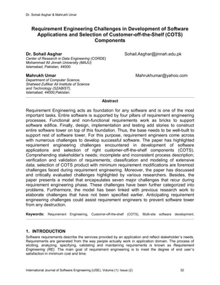 Dr. Sohail Asghar & Mahrukh Umar
International Journal of Software Engineering (IJSE), Volume (1): Issue (2) 32
Requirement Engineering Challenges in Development of Software
Applications and Selection of Customer-off-the-Shelf (COTS)
Components
Dr. Sohail Asghar Sohail.Asghar@jinnah.edu.pk
Center of Research in Data Engineering (CORDE)
Mohammad Ali Jinnah University (MAJU)
Islamabad, Pakistan, 44000.
Mahrukh Umar Mahrukhumar@yahoo.com
Department of Computer Science,
Shaheed Zulfikar Ali Institute of Science
and Technology (SZABIST),
Islamabad, 44000,Pakistan.
Abstract
Requirement Engineering acts as foundation for any software and is one of the most
important tasks. Entire software is supported by four pillars of requirement engineering
processes. Functional and non-functional requirements work as bricks to support
software edifice. Finally, design, implementation and testing add stories to construct
entire software tower on top of this foundation. Thus, the base needs to be well-built to
support rest of software tower. For this purpose, requirement engineers come across
with numerous challenges to develop successful software. The paper has highlighted
requirement engineering challenges encountered in development of software
applications and selection of right customer-off-the-shelf components (COTS).
Comprehending stakeholder’s needs; incomplete and inconsistent process description;
verification and validation of requirements; classification and modeling of extensive
data; selection of COTS product with minimum requirement modifications are foremost
challenges faced during requirement engineering. Moreover, the paper has discussed
and critically evaluated challenges highlighted by various researchers. Besides, the
paper presents a model that encapsulates seven major challenges that recur during
requirement engineering phase. These challenges have been further categorized into
problems. Furthermore, the model has been linked with previous research work to
elaborate challenges that have not been specified earlier. Anticipating requirement
engineering challenges could assist requirement engineers to prevent software tower
from any destruction.
Keywords: Requirement Engineering, Customer-off-the-shelf (COTS), Multi-site software development.
1. INTRODUCTION
Software requirements describe the services provided by an application and reflect stakeholder’s needs.
Requirements are generated from the way people actually work in application domain. The process of
eliciting, analyzing, specifying, validating and maintaining requirements is known as Requirement
Engineering (RE). The main goal of requirement engineering is to meet the degree of end user’s
satisfaction in minimum cost and time.
 