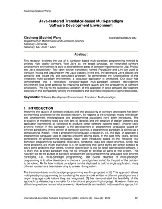 Xiaohong (Sophie) Wang
International Journal of Software Engineering (IJSE), Volume (3) : Issue (2) : 2012 32
Java-centered Translator-based Multi-paradigm
Software Development Environment
Xiaohong (Sophie) Wang xswang@salisbury.edu
Department of Mathematics and Computer Science
Salisbury University
Salisbury, MD 21801, USA
Abstract
This research explores the use of a translator-based multi-paradigm programming method to
develop high quality software. With Java as the target language, an integrated software
development environment is built to allow different parts of software implemented in Lisp, Prolog,
and Java respectively. Two open source translators named PrologCafe and Linj are used to
translate Prolog and Lisp program into Java classes. In the end, the generated Java classes are
compiled and linked into one executable program. To demonstrate the functionalities of this
integrated multi-paradigm environment, a calculator application is developed. Our study has
demonstrated that a centralized translator-based multi-paradigm software development
environment has great potential for improving software quality and the productivity of software
developers. The key to the successful adoption of this approach in large software development
depends on the compatibility among the translators and seamless integration of generated codes.
Keywords: Software Development Environment, Translator, Multi-paradigm.
1. INTRODUCTION
Improving the quality of software products and the productivity of software developers has been
an enormous challenge for the software industry. To respond to the challenge, many new design
and development methodologies and programming paradigms have been introduced. The
availability of modeling tools and rich sets of libraries and the adoption of design patterns and
application frameworks all contribute to produce better software systems today. Another rapid
evolving frontier in this campaign is the development of programming languages based on
different paradigms. In the context of computer science, a programming paradigm is defined as a
computational model [1] that a programming language is based on, i.e., the style or approach a
programming language uses to express problem solving plans. In the past forty years, several
generations of programming languages have been introduced based on the following four
dominant programming paradigms: imperative, functional, logic and object-oriented. Since real
world problems are much diversified, it is not surprising that some styles are better suitable to
solve some problems than others. Another observation is that for large sophisticated software, it
is likely that a single paradigm may not be enough to develop all parts of the system. This
naturally led to the pursuit of software development using programming languages with different
paradigms, i.e., multi-paradigm programming. The overall objective of multi-paradigm
programming is to allow developers to choose a paradigm best suited for the part of the problem
to be solved. As for how multiple paradigms can be deployed to build a single application, many
different routes have been taken to try to answer this question.
The translator-based multi-paradigm programming was first proposed in [6]. This approach allows
multi-paradigm programming by translating the source code written in different paradigms into a
target language code before they are integrated. [7] has demonstrated the feasibility of this
approach by developing a compiler for a functional programming language. However, there are
still some questions remain to be answered. How feasible and realistic is it to use this approach in
 