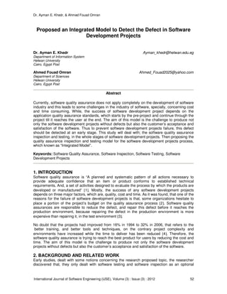 Dr. Ayman E. Khedr, & Ahmed Fouad Omran
International Journal of Software Engineering (IJSE), Volume (3) : Issue (3) : 2012 52
Proposed an Integrated Model to Detect the Defect in Software
Development Projects
Dr. Ayman E. Khedr Ayman_khedr@helwan.edu.eg
Department of Information System
Helwan University
Cairo, Egypt Post
Ahmed Fouad Omran Ahmed_Fouad2025@yahoo.com
Department of Sciences
Helwan University
Cairo, Egypt Post
Abstract
Currently, software quality assurance does not apply completely on the development of software
industry and this leads to some challenges in the industry of software, specially, concerning cost
and time consuming. While, the success of software development project depends on the
application quality assurance standards, which starts by the pre-project and continue through the
project till it reaches the user at the end. The aim of this model is the challenge to produce not
only the software development projects without defects but also the customer’s acceptance and
satisfaction of the software. Thus to prevent software development projects failure, this defect
should be detected at an early stage. This study will deal with; the software quality assurance
inspection and testing, in the whole stages of software development projects. Then proposing the
quality assurance inspection and testing model for the software development projects process,
which known as “Integrated Model”.
Keywords: Software Quality Assurance, Software Inspection, Software Testing, Software
Development Projects
1. INTRODUCTION
Software quality assurance is “A planned and systematic pattern of all actions necessary to
provide adequate confidence that an item or product conforms to established technical
requirements. And, a set of activities designed to evaluate the process by which the products are
developed or manufactured” [1]. Mostly, the success of any software development projects
depends on three major factors, which are, quality, cost and time. As it was found, that one of the
reasons for the failure of software development projects is that, some organizations hesitate to
place a portion of the project’s budget on the quality assurance process [2]. Software quality
assurances are responsible to reduce the defect, and repair this defect before it reaches the
production environment, because repairing the defect in the production environment is more
expensive than repairing it, in the test environment [3].
No doubt that the projects had improved from 16% in 1994 to 32% in 2006, that refers to the
better training, and better tools and techniques, on the contrary project complexity and
environments have increased while the time to deliver has been reduced [4]. Therefore, the
software quality assurance is trying to reach the best product for users by reducing the cost and
time. The aim of this model is the challenge to produce not only the software development
projects without defects but also the customer’s acceptance and satisfaction of the software.
2. BACKGROUND AND RELATED WORK
Early studies, dealt with some notions concerning the research proposed topic, the researcher
discovered that, they only dealt with software testing and software inspection as an optional
 