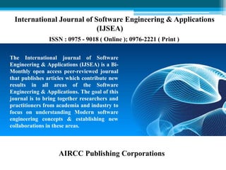 The International journal of Software
Engineering & Applications (IJSEA) is a Bi-
Monthly open access peer-reviewed journal
that publishes articles which contribute new
results in all areas of the Software
Engineering & Applications. The goal of this
journal is to bring together researchers and
practitioners from academia and industry to
focus on understanding Modern software
engineering concepts & establishing new
collaborations in these areas.
International Journal of Software Engineering & Applications
(IJSEA)
ISSN : 0975 - 9018 ( Online ); 0976-2221 ( Print )
AIRCC Publishing Corporations
 
