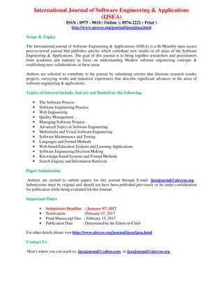 International Journal of Software Engineering & Applications
(IJSEA)
ISSN : 0975 - 9018 ( Online ); 0976-2221 ( Print )
http://www.airccse.org/journal/ijsea/ijsea.html
Scope & Topics
The International journal of Software Engineering & Applications (IJSEA) is a Bi-Monthly open access
peer-reviewed journal that publishes articles which contribute new results in all areas of the Software
Engineering & Applications. The goal of this journal is to bring together researchers and practitioners
from academia and industry to focus on understanding Modern software engineering concepts &
establishing new collaborations in these areas.
Authors are solicited to contribute to the journal by submitting articles that illustrate research results,
projects, surveying works and industrial experiences that describe significant advances in the areas of
software engineering & applications.
Topics of interest include, but are not limited to, the following
• The Software Process
• Software Engineering Practice
• Web Engineering
• Quality Management
• Managing Software Projects
• Advanced Topics in Software Engineering
• Multimedia and Visual Software Engineering
• Software Maintenance and Testing
• Languages and Formal Methods
• Web-based Education Systems and Learning Applications
• Software Engineering Decision Making
• Knowledge-based Systems and Formal Methods
• Search Engines and Information Retrieval
Paper Submission:
Authors are invited to submit papers for this journal through E-mail: ijseajournal@airccse.org .
Submissions must be original and should not have been published previously or be under consideration
for publication while being evaluated for this Journal.
Important Dates
• Submission Deadline : January 07, 2017
• Notification : February 07, 2017
• Final Manuscript Due : February 15, 2017
• Publication Date : Determined by the Editor-in-Chief
For other details please visit http://www.airccse.org/journal/ijsea/ijsea.html
Contact Us
Here's where you can reach us: ijseajournal@yahoo.com or ijseajournal@airccse.org
 