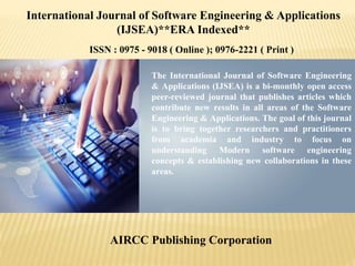 The International Journal of Software Engineering
& Applications (IJSEA) is a bi-monthly open access
peer-reviewed journal that publishes articles which
contribute new results in all areas of the Software
Engineering & Applications. The goal of this journal
is to bring together researchers and practitioners
from academia and industry to focus on
understanding Modern software engineering
concepts & establishing new collaborations in these
areas.
AIRCC Publishing Corporation
International Journal of Software Engineering & Applications
(IJSEA)**ERA Indexed**
ISSN : 0975 - 9018 ( Online ); 0976-2221 ( Print )
 