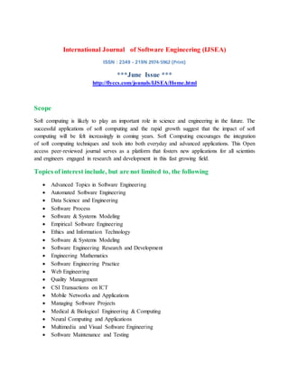 International Journal of Software Engineering (IJSEA)
ISSN : 2349 - 219N 2974-5962 (Print)
***June Issue ***
http://flyccs.com/jounals/IJSEA/Home.html
Scope
Soft computing is likely to play an important role in science and engineering in the future. The
successful applications of soft computing and the rapid growth suggest that the impact of soft
computing will be felt increasingly in coming years. Soft Computing encourages the integration
of soft computing techniques and tools into both everyday and advanced applications. This Open
access peer-reviewed journal serves as a platform that fosters new applications for all scientists
and engineers engaged in research and development in this fast growing field.
Topics of interest include, but are not limited to, the following
 Advanced Topics in Software Engineering
 Automated Software Engineering
 Data Science and Engineering
 Software Process
 Software & Systems Modeling
 Empirical Software Engineering
 Ethics and Information Technology
 Software & Systems Modeling
 Software Engineering Research and Development
 Engineering Mathematics
 Software Engineering Practice
 Web Engineering
 Quality Management
 CSI Transactions on ICT
 Mobile Networks and Applications
 Managing Software Projects
 Medical & Biological Engineering & Computing
 Neural Computing and Applications
 Multimedia and Visual Software Engineering
 Software Maintenance and Testing
 
