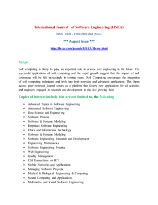 International Journal of Software Engineering (IJSEA)
ISSN : 2349 - 219N 2974-5962 (Print)
*** August Issue ***
http://flyccs.com/jounals/IJSEA/Home.html
Scope
Soft computing is likely to play an important role in science and engineering in the future. The
successful applications of soft computing and the rapid growth suggest that the impact of soft
computing will be felt increasingly in coming years. Soft Computing encourages the integration
of soft computing techniques and tools into both everyday and advanced applications. This Open
access peer-reviewed journal serves as a platform that fosters new applications for all scientists
and engineers engaged in research and development in this fast growing field.
Topics of interest include, but are not limited to, the following
 Advanced Topics in Software Engineering
 Automated Software Engineering
 Data Science and Engineering
 Software Process
 Software & Systems Modeling
 Empirical Software Engineering
 Ethics and Information Technology
 Software & Systems Modeling
 Software Engineering Research and Development
 Engineering Mathematics
 Software Engineering Practice
 Web Engineering
 Quality Management
 CSI Transactions on ICT
 Mobile Networks and Applications
 Managing Software Projects
 Medical & Biological Engineering & Computing
 Neural Computing and Applications
 Multimedia and Visual Software Engineering
 