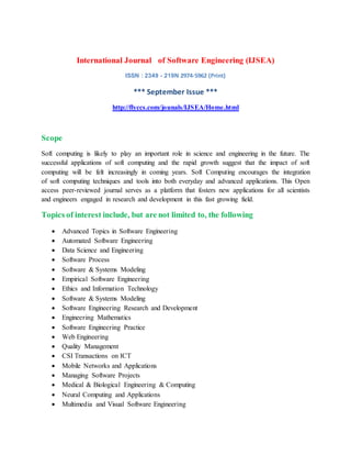 International Journal of Software Engineering (IJSEA)
ISSN : 2349 - 219N 2974-5962 (Print)
*** September Issue ***
http://flyccs.com/jounals/IJSEA/Home.html
Scope
Soft computing is likely to play an important role in science and engineering in the future. The
successful applications of soft computing and the rapid growth suggest that the impact of soft
computing will be felt increasingly in coming years. Soft Computing encourages the integration
of soft computing techniques and tools into both everyday and advanced applications. This Open
access peer-reviewed journal serves as a platform that fosters new applications for all scientists
and engineers engaged in research and development in this fast growing field.
Topics of interest include, but are not limited to, the following
 Advanced Topics in Software Engineering
 Automated Software Engineering
 Data Science and Engineering
 Software Process
 Software & Systems Modeling
 Empirical Software Engineering
 Ethics and Information Technology
 Software & Systems Modeling
 Software Engineering Research and Development
 Engineering Mathematics
 Software Engineering Practice
 Web Engineering
 Quality Management
 CSI Transactions on ICT
 Mobile Networks and Applications
 Managing Software Projects
 Medical & Biological Engineering & Computing
 Neural Computing and Applications
 Multimedia and Visual Software Engineering
 