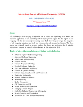 International Journal of Software Engineering (IJSEA)
ISSN : 2349 - 219N 2974-5962 (Print)
****January Issue ****
http://flyccs.com/jounals/IJSEA/Home.html
Scope
Soft computing is likely to play an important role in science and engineering in the future. The
successful applications of soft computing and the rapid growth suggest that the impact of soft
computing will be felt increasingly in coming years. Soft Computing encourages the integration
of soft computing techniques and tools into both everyday and advanced applications. This Open
access peer-reviewed journal serves as a platform that fosters new applications for all scientists
and engineers engaged in research and development in this fast growing field.
Topics of interest include, but are not limited to, the following
 Advanced Topics in Software Engineering
 Automated Software Engineering
 Data Science and Engineering
 Software Process
 Software & Systems Modeling
 Empirical Software Engineering
 Ethics and Information Technology
 Software & Systems Modeling
 Software Engineering Research and Development
 Engineering Mathematics
 Software Engineering Practice
 Web Engineering
 Quality Management
 CSI Transactions on ICT
 Mobile Networks and Applications
 Managing Software Projects
 Medical & Biological Engineering & Computing
 Neural Computing and Applications
 Multimedia and Visual Software Engineering
 