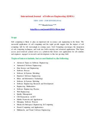 International Journal of Software Engineering (IJSEA)
ISSN : 2349 - 219N 2974-5962 (Print)
*** March Issue ***
http://flyccs.com/jounals/IJSEA/Home.html
Scope
Soft computing is likely to play an important role in science and engineering in the future. The
successful applications of soft computing and the rapid growth suggest that the impact of soft
computing will be felt increasingly in coming years. Soft Computing encourages the integration
of soft computing techniques and tools into both everyday and advanced applications. This Open
access peer-reviewed journal serves as a platform that fosters new applications for all scientists
and engineers engaged in research and development in this fast growing field.
Topics of interest include, but are not limited to, the following
 Advanced Topics in Software Engineering
 Automated Software Engineering
 Data Science and Engineering
 Software Process
 Software & Systems Modeling
 Empirical Software Engineering
 Ethics and Information Technology
 Software & Systems Modeling
 Software Engineering Research and Development
 Engineering Mathematics
 Software Engineering Practice
 Web Engineering
 Quality Management
 CSI Transactions on ICT
 Mobile Networks and Applications
 Managing Software Projects
 Medical & Biological Engineering & Computing
 Neural Computing and Applications
 Multimedia and Visual Software Engineering
 