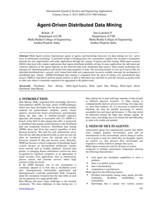 International Journal of Science and Engineering Applications
Volume 2 Issue 5, 2013, ISSN-2319-7560 (Online)
www.ijsea.com 103
Agent-Driven Distributed Data Mining
Rohini . P Sree Lakshmi.P
Department of CSE Department of CSE
Malla Reddy College of Engineering Malla Reddy College of Engineering
Andhra Pradesh, India. Andhra Pradesh, India.
Abstract: Multi-Agent systems (Autonomous agents or agents) and knowledge discovery (or data mining) are two active
areas in information technology. A profound insight of bringing these two communities together has unveiled a tremendous
potential for new opportunities and wider applications through the synergy of agents and data mining. Multi-agent systems
(MAS) often deal with complex applications that require distributed problem solving. In many applications the individual and
collective behavior of the agents depends on the observed data from distributed data sources. Data mining technology has
emerged, for identifying patterns and trends from large quantities of data. The increasing demand to scale up to massive data sets
inherentlydistributed over a network with limited band width and computational resources available motivated the development of
distributed data mining (DDM).Distributed data mining is originated from the need of mining over decentralized data
sources. DDM is expected to perform partial analysis of data at individual sites and then to send the outcome as partial result
to other sites where it sometimes required to be aggregated to the global result.
Keywords: Distributed Data Mining, Multi-Agent Systems, Multi Agent Data Mining, Multi-Agent Based
Distributed Data Mining.
1. INTRODUCTION
Data Mining (DM), originated from knowledge discovery
from databases (KDD), the large variety of DM techniques
which have been developed over the past decade includes
methods for pattern-based similarity search, cluster
analysis, decision-tree based classification, generalization
taking the data cube or attribute-oriented induction
approach, and mining of association rules [7]. DDM is a
branch of the field of data mining that offers a framework
to distributed data paying careful attention to the distributed
data and computing resources. Distributed data mining
(DDM) mines data from data sources regardless of their
physical locations. The need for such characteristic arises
from the fact that data produced locally at each site may not
often be transferred across the network due to the
Excessive amount of data and security issues. Recently,
DDM has become a critical component of knowledge based
systems because its decentralized architecture reaches
every network such as weather databases, financial data
portals, or emerging disease information systems has been
recognized by industrial companies as an opportunity of
major revenues from applications such as warehousing,
process control, and customer services, where large
amounts of data are stored.
In the DDM literature, one of two assumptions is
commonly adopted as to how data is distributed across
sites: homogeneously (horizontally partitioned) and
heterogeneously (vertically partitioned). Both viewpoints
adopt the conceptual viewpoint that the data tables at each
site are partitions of a single global table.
Data Mining still poses many challenges to the research
community. The main challenges in data mining are: 1)
Data mining has to deal with huge amounts of data located
at different physical locations. 2) Data mining is
computationally intensive process involving very large data
i.e. more than terabytes. So, it is necessary to partition and
distribute the data for parallel processing to achieve
acceptable time and space performance. 3) The data stored
for particular domain the Input data changes rapidly. In
these cases, knowledge has to be mined fast and efficiently
in order to be usable and updated.
2. NEED OF MULTI-AGENTS
Autonomous agents are computational systems that inhibit
some complex dynamic environment, sense and act
autonomously in this environment, and by doing so realize
a set of goals or tasks for which they are designed. Agents
are reactive i.e., they perceive their environment and
respond in a timely fashion to changes that occur.
Multi-Agent systems are used for all types of system
composed of multiple autonomous components showing
the following characteristics:
• each agent has incomplete capabilities to solve a
problem
• there is no global system control
• data is decentralized
• computation is asynchronous
Multi-Agent has the following features
• Dividing functionality among many agents provides
modularity, flexibility, modifiability, and
extensibility.
• Knowledge that is spread over various sources
 