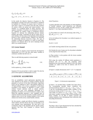 International Journal of Science and Engineering Applications
Volume 2 Issue 6, 2013, ISSN-2319-7560 (Online)
www.ijsea.com 133
, , , , , , , , , , ≥ 0 (12)
, , = 0, = 1, . . . , , = 1, . . . , (13)
In this model, the objective function is Equation (1). The
backlogging or storage at the end of each period is considered
by Equation (2). Constrain (3) ensures total of in-flows to
each node is equal to of out-flows from that node. Equation
(4) ensures within one period each typical product j one
machine m is produced before its direct successor. The
capacity constraints of machines are considered by Equation
(5). Equation (6) respects setups in production process.
Equation (7) indicates the relationship between shadow
products and setups. Constraints (8) and (9) ensure that for
each machine, the first setup at the beginning of the planning
horizon is from a defined product. Equation (10) represents
the relationship between successive setups. The type of
variables is defined by Equations (11) and (12) and finally
Equation (13) indicates that at the end of planning horizon
there is no on-hand inventory.
2.3. Lower bound
In this section we present a lower bound that developed by
Mohammadi et al. [27]. We first relax binary variables to
continuous variables that fall in [0, 1].
Then we add following equation to relaxed model:
, , + , ,
,
= , (14)
In this equation , is binary variable.
Equation (14) was proved that is valid to model. We refer the
proof of this equation to Mohammadi et al [27].
3. GENETIC ALGORITHM
GAs are probabilistic search optimization algorithms that
were inspired by the process of natural evolution and the
principles of survival of the ﬁttest [28].Genetic Algorithms
(GAs) can be employed to find a near-optimal solution for
NP-hard problems. GAs evolves a population of individuals
according to the progress of algorithm to reach a good
solution. Genetic operators (such as natural selection,
mutation, and cross over) manipulate individuals in a
population of solution over several iterations to improve their
fitness.The algorithm generates a new candidate pool of
solutions iteratively from the presently available solutions and
replaces some or all of the existing members of the current
solution tool with the newly created feasible solutions.
We first present a simple and effective heuristic to generate
initial solution and then discuss the issue of encoding in our
case aninteger array representation. We then turn to the
evolutionary stages of the algorithm and the specific genetic
operators that have been designed to increase search
efficiency.
Initial Population
A genetic algorithm starts with popularly an initial population
of feasible solutions. Initial population can affectsthe
performance of GAs. So that a simple and effect heuristic is
used for = 1to and is described as follows:
(1) The products are sorted in the decreasing order of , =
∑ , , ; = 1, . .. , .
(2) Let [ ] indicate the th product in an ordered sequence in
this heuristic.
For [ ] = 1 to :
(a) Consider inserting product [ ] into every position.
(b) Calculate the sum of setup costs for all products scheduled
so far using the actual setup costs.
(c) Place product i in the position with the lowest resultant
sum of setup costs.
With using this method, diﬀerent initial populations is
produced (for = 1,. . ., ), the remaining initial
populations have been generated randomly.In this way, binary
variables are coded in the form of matrices with ×
dimensions.
In Figure1 a sample chromosome with T =3, N =3 is depicted.
Figure 1. A chromosome representation
In Figure 1 an encoded binary variables have been shown.
The corresponding decoded binary variablesin this
chromosomeduring period T=1 are, , , = , , = , , =
1 and the corresponding decoded binary variables to this
chromosome during period T=2 are, , , = , , = , , =
1and finally for period T=3, , , = , , = , , = 1and
other binary variables would get value 0.With encoding of the
binary variables, we are able to employ crossover and
mutation operators more efficientlyand more effectively than
noncoding chromosomes.
Fitness function
The fitness value of each chromosome has been calculated by
solving the corresponding problem.
 