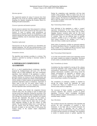 International Journal of Science and Engineering Applications
Volume 2 Issue 6, 2013, ISSN-2319-7560 (Online)
www.ijsea.com 134
Selection operator
The requirement parents for using of crossover have been
obtained by one of the five selection method, Deterministic
Sampling (A), Random Sampling (B), Roulette Wheel (C),
Ranking (D) andTournament(E).
Crossover operation and mutation operator
Several crossover operators have been proposed in reference
[29]. Similar job two point crossover has been used in this
research. In order to produce small perturbations on
chromosomes to promote diversity of the population, a shift
mutation operator has been used in this article.Crossover and
mutation probability must be determined during parameters
calibration.
Population replacement
Chromosomes for the next generation are selectedfrom the
enlarged population. The best pop_sizechromosomes of the
enlarged population have beenselected for the next generation.
Termination criterion
The algorithm must terminate according to a criterion. This
criterion is specified by reaching to maximum number of
iteration it_max.
4. IMPERIALIST COMPETITIVE
ALGORITHM
ICA is a novel population-based evolutionary algorithm
proposed by Atashpaz-Gargari and Lucas [15]. The ICA
initiates with an initial population, like most evolutionary
algorithms. Each individual of the population is called a
‘country’ equivalent ‘chromosome’ in GA. Some of the most
powerful countries are chosen to be the imperialiststates and
the other countries constitute the colonies of theseimperialists.
All the colonies of initial countries are partitioned among the
mentioned imperialists based on theirpower. Equivalent of
fitness value in the GA, the power ofeach country, is
conversely proportional to its cost. Anempire is constituted
from the imperialist states with theircolonies [30].
After all empires were formed, the competition between
countries starts. First, the colonies in each of empires start
moving toward their imperialist. During this movement, if the
colony gets better cost function than its imperialist does, they
will exchange their positions and the algorithm will continue
with the new imperialist. The power of each empire is
calculated by imperialist cost function and colonies. The
empire which is weaker than the others loses its colonies.
Each imperialist attempts to gain the colonies of other
empires. The most powerful empires have a more chance to
gain the colonies from the weakest empires. The more
powerful an empire is, the more likely it will possess the
weakest colony of the weakest empire (Imperialistic
competition)
During the competition weak imperialists will lose their
weakest colony gradually. When an empire loses all of its
colonies, it will be eliminated from the population. In fact the
empire collapses. The ﬁnal level of imperialist rivalry is when
there is only one empire in the world. The main steps of ICA
are described as follows:
Step 1 Generating of Initial countries
Each individual of the population is called a ‘country’
equivalent ‘chromosome’ in GA. Each country denotes a
socio-political characteristic in that country such as culture,
language, business, economic policy and etc. The socio-
political characteristic in countries is the same different type
of variables. There are two different types of variables,
continuous variables ( , , , ) and binary variables ( ).
Each country consists of five variables, , , , and
where all of these variables must be optimized.
Initial values of continuous variables are generated randomly
by uniform distribution function. To generate initial value for
binary variable, we use a simple and eﬀective heuristic which
has been presented by Mohammadi et al. [27].
Step 2 Generating of Initial imperials
A set of the most powerful countries form imperialists and the
rest weaker countries are colonies of imperialists. The power
of each country is calculated based on the objective function.
Step 3 Assimilation of colonies
Assimilation has been modeled by moving all the colonies
toward the imperialist. Each country (colony) has different
socio-political characteristics (variables), so every socio-
political characteristic (variables) could moves toward the
related socio-political of imperialist in different ways.
Continuous variables of colonies move toward related
continuous variables of its imperialist and binary variables
move toward binary variables of its imperialist.
The assimilation of continuous variables is modeled by
moving the colony toward the imperialist by xunits
~ (0, × ). Where > 1and ~ (− , ). is distance
between colony and the its imperialist.
The movement of binary variables is accomplished by
crossover operation, like crossover operator in genetic
algorithms. Crossover allows exchanging information
between different solutions (chromosomes) so it is useful to
assimilate binary variables.
Step 4 Revolution
The revolution increases the exploration of the algorithm and
prevents the early convergence of countries to local
minimums. A very high value of revolution decreases the
exploitation power of algorithm and can reduce its
convergence rate [31].In each iteration, some of the colonies
are chosen and their positions are exchanged. This mechanism
is similar to mutation process in genetic algorithm for
 