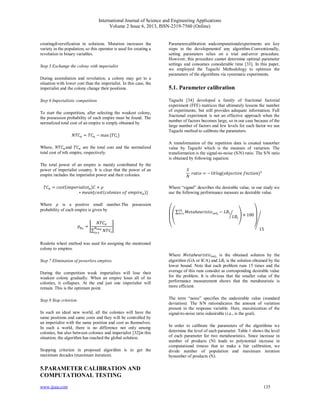 International Journal of Science and Engineering Applications
Volume 2 Issue 6, 2013, ISSN-2319-7560 (Online)
www.ijsea.com 135
creatingdiversification in solutions. Mutation increases the
variety in the population, so this operator is used for creating a
revolution in binary variables.
Step 5 Exchange the colony with imperialist
During assimilation and revolution, a colony may get to a
situation with lower cost than the imperialist. In this case, the
imperialist and the colony change their positions.
Step 6 Imperialistic competition
To start the competition, after selecting the weakest colony,
the possession probability of each empire must be found. The
normalized total cost of an empire is simply obtained by
= − max { }
Where, and are the total cost and the normalized
total cost of th empire, respectively.
The total power of an empire is mainly contributed by the
power of imperialist country. It is clear that the power of an
empire includes the imperialist power and their colonies.
= { } +
∗ { ( )}
Where is a positive small number.The possession
probability of each empire is given by
=
∑
Roulette wheel method was used for assigning the mentioned
colony to empires.
Step 7 Elimination of powerless empires.
During the competition weak imperialists will lose their
weakest colony gradually. When an empire loses all of its
colonies, it collapses. At the end just one imperialist will
remain. This is the optimum point.
Step 8 Stop criterion
In such an ideal new world, all the colonies will have the
same positions and same costs and they will be controlled by
an imperialist with the same position and cost as themselves.
In such a world, there is no difference not only among
colonies, but also between colonies and imperialist [32]in this
situation; the algorithm has reached the global solution.
Stopping criterion in proposed algorithm is to get the
maximum decades (maximum iteration).
5.PARAMETER CALIBRATION AND
COMPUTATIONAL TESTING
Parametercalibration andcomputationalexperiments are key
steps in the developmentof any algorithm.Conventionally,
setting parameters relies on a trial and-error procedure.
However, this procedure cannot determine optimal parameter
settings and consumes considerable time [33]. In this paper,
we employed the Taguchi Methodology to optimize the
parameters of the algorithms via systematic experiments.
5.1. Parameter calibration
Taguchi [34] developed a family of fractional factorial
experiment (FFE) matrices that ultimately lessens the number
of experiments, but still provides adequate information. Full
fractional experiment is not an effective approach when the
number of factors becomes large, so in our case because of the
large number of factors and few levels for each factor we use
Taguchi method to calibrate the parameters.
A transformation of the repetition data is created toanother
value by Taguchi which is the measure of variation. The
transformation is the signal-to-noise (S/N) ratio. The S/N ratio
is obtained by following equation:
= −10log( )
Where “signal” describes the desirable value, in our study we
use the following performance measure as desirable value.
⎝
⎜
⎛ ∑ ℎ −
× 100
⎠
⎟
⎞
15
Where ℎ is the obtained solution by the
algorithm (GA or ICA) and is the solution obtained by the
lower bound. Note that each problem runs 15 times and the
average of this runs consider as corresponding desirable value
for the problem. It is obvious that the smaller value of the
performance measurement shows that the metaheuristic is
more efficient.
The term “noise” specifies the undesirable value (standard
deviation). The S/N ratioindicates the amount of variation
present in the response variable. Here, maximization of the
signal-to-noise ratio isdesirable (i.e., is the goal).
In order to calibrate the parameters of the algorithms we
determine the level of each parameter. Table 1 shows the level
of each parameter for two metaheuristics. Since increase in
number of products (N) leads to polynomial increase in
computational timeso that to make a fair calibration, we
divide number of population and maximum iteration
bynumber of products (N).
 