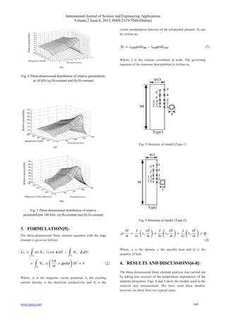 International Journal of Science and Engineering Applications
Volume 2 Issue 6, 2013, ISSN-2319-7560 (Online)
www.ijsea.com 143
Fig. 6 Three-dimensional distribution of relative permeability
at 10 kHz (a) B-constant and (b) H-constant
Fig. 7 Three-dimensional distribution of relative
permeabilityat 100 kHz. (a) B-constant and (b) H-constant
3. FORMULATION[9]:
The three-dimensional finite element equation with the edge
element is given as follows.
Where, A is the magnetic vector potential, J0 the exciting
current density, σ the electrical conductivity and Ni is the
vector interpolation function of the tetrahedral element. Ni can
be written as,
Where, λ is the volume coordinate at node. The governing
equation of the transient heat problem is written as,
Fig. 8 Structure of model (Type-1)
Fig. 9 Structure of model (Type-2)
Where, ρ is the density, c the specific heat and Q is the
quantity of heat.
4. RESULTS AND DISCUSSIONS[6-8]:
The three-dimensional finite element analysis was carried out
by taking into account of the temperature dependence of the
material properties. Figs. 8 and 9 show the models used in the
analysis and measurement. We have used three models;
however we show here two typical cases.
 