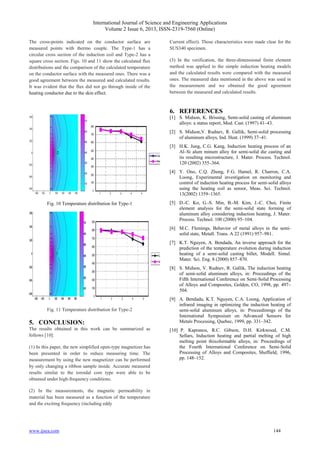 International Journal of Science and Engineering Applications
Volume 2 Issue 6, 2013, ISSN-2319-7560 (Online)
www.ijsea.com 144
The cross-points indicated on the conductor surface are
measured points with thermo couple. The Type-1 has a
circular cross section of the induction coil and Type-2 has a
square cross section. Figs. 10 and 11 show the calculated flux
distributions and the comparison of the calculated temperature
on the conductor surface with the measured ones. There was a
good agreement between the measured and calculated results.
It was evident that the flux did not go through inside of the
heating conductor due to the skin effect.
Fig. 10 Temperature distribution for Type-1
Fig. 11 Temperature distribution for Type-2
5. CONCLUSION:
The results obtained in this work can be summarized as
follows [10]:
(1) In this paper, the new simplified open-type magnetizer has
been presented in order to reduce measuring time. The
measurement by using the new magnetizer can be performed
by only changing a ribbon sample inside. Accurate measured
results similar to the toroidal core type were able to be
obtained under high-frequency conditions.
(2) In the measurements, the magnetic permeability in
material has been measured as a function of the temperature
and the exciting frequency (including eddy
Current effect). Those characteristics were made clear for the
SUS340 specimen.
(3) In the verification, the three-dimensional finite element
method was applied to the simple induction heating models
and the calculated results were compared with the measured
ones. The measured data mentioned in the above was used in
the measurement and we obtained the good agreement
between the measured and calculated results.
6. REFERENCES
[1] S. Midson, K. Brissing, Semi-solid casting of aluminum
alloys: a status report, Mod. Cast. (1997) 41–43.
[2] S. Midson,V. Rudnev, R. Gallik, Semi-solid processing
of aluminum alloys, Ind. Heat. (1999) 37–41.
[3] H.K. Jung, C.G. Kang, Induction heating process of an
Al–Si alum minum alloy for semi-solid die casting and
its resulting microstructure, J. Mater. Process. Technol.
120 (2002) 355–364.
[4] Y. Ono, C.Q. Zheng, F.G. Hamel, R. Charron, C.A.
Loong, Experimental investigation on monitoring and
control of induction heating process for semi-solid alloys
using the heating coil as sensor, Meas. Sci. Technol.
13(2002) 1359–1365.
[5] D.-C. Ko, G.-S. Min, B.-M. Kim, J.-C. Choi, Finite
element analysis for the semi-solid state forming of
aluminum alloy considering induction heating, J. Mater.
Process. Technol. 100 (2000) 95–104.
[6] M.C. Flemings, Behavior of metal alloys in the semi-
solid state, Metall. Trans. A 22 (1991) 957–981.
[7] K.T. Nguyen, A. Bendada, An inverse approach for the
prediction of the temperature evolution during induction
heating of a semi-solid casting billet, Modell. Simul.
Mater. Sci. Eng. 8 (2000) 857–870.
[8] S. Midson, V. Rudnev, R. Gallik, The induction heating
of semi-solid aluminum alloys, in: Proceedings of the
Fifth International Conference on Semi-Solid Processing
of Alloys and Composites, Golden, CO, 1998, pp. 497–
504.
[9] A. Bendada, K.T. Nguyen, C.A. Loong, Application of
infrared imaging in optimizing the induction heating of
semi-solid aluminum alloys, in: Proceedinmgs of the
International Symposium on Advanced Sensors for
Metals Processing, Quebec, 1999, pp. 331–342.
[10] P. Kapranos, R.C. Gibson, D.H. Kirkwood, C.M.
Sellars, Induction heating and partial melting of high
melting point thixoformable alloys, in: Proceedings of
the Fourth International Conference on Semi-Solid
Processing of Alloys and Composites, Sheffield, 1996,
pp. 148–152.
 