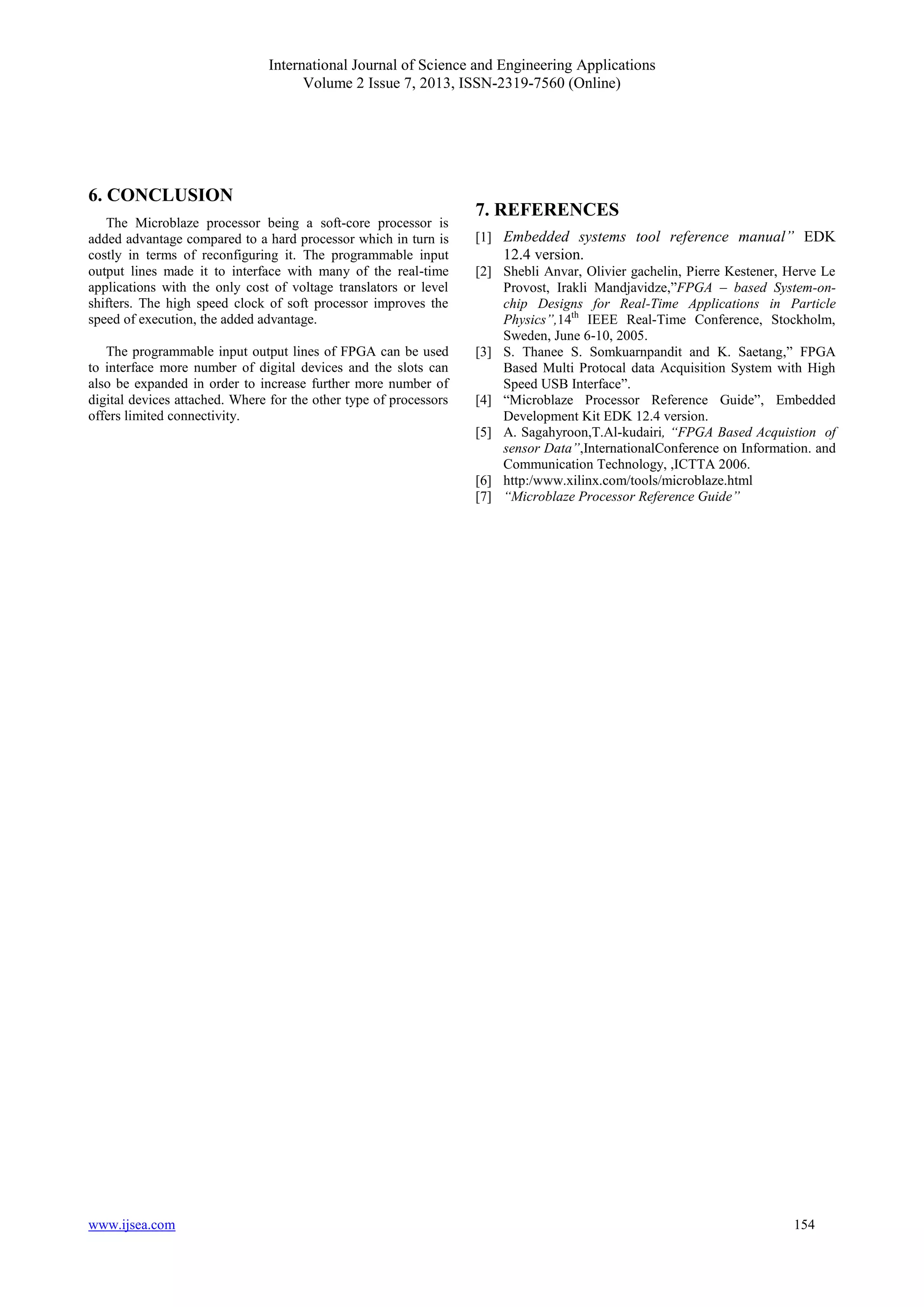 International Journal of Science and Engineering Applications
Volume 2 Issue 7, 2013, ISSN-2319-7560 (Online)
www.ijsea.com 154
6. CONCLUSION
The Microblaze processor being a soft-core processor is
added advantage compared to a hard processor which in turn is
costly in terms of reconfiguring it. The programmable input
output lines made it to interface with many of the real-time
applications with the only cost of voltage translators or level
shifters. The high speed clock of soft processor improves the
speed of execution, the added advantage.
The programmable input output lines of FPGA can be used
to interface more number of digital devices and the slots can
also be expanded in order to increase further more number of
digital devices attached. Where for the other type of processors
offers limited connectivity.
7. REFERENCES
[1] Embedded systems tool reference manual” EDK
12.4 version.
[2] Shebli Anvar, Olivier gachelin, Pierre Kestener, Herve Le
Provost, Irakli Mandjavidze,”FPGA – based System-on-
chip Designs for Real-Time Applications in Particle
Physics”,14th
IEEE Real-Time Conference, Stockholm,
Sweden, June 6-10, 2005.
[3] S. Thanee S. Somkuarnpandit and K. Saetang,” FPGA
Based Multi Protocal data Acquisition System with High
Speed USB Interface”.
[4] “Microblaze Processor Reference Guide”, Embedded
Development Kit EDK 12.4 version.
[5] A. Sagahyroon,T.Al-kudairi, “FPGA Based Acquistion of
sensor Data”,InternationalConference on Information. and
Communication Technology, ,ICTTA 2006.
[6] http:/www.xilinx.com/tools/microblaze.html
[7] “Microblaze Processor Reference Guide”
 