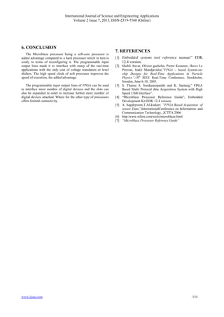 International Journal of Science and Engineering Applications
Volume 2 Issue 7, 2013, ISSN-2319-7560 (Online)
www.ijsea.com 154
6. CONCLUSION
The Microblaze processor being a soft-core processor is
added advantage compared to a hard processor which in turn is
costly in terms of reconfiguring it. The programmable input
output lines made it to interface with many of the real-time
applications with the only cost of voltage translators or level
shifters. The high speed clock of soft processor improves the
speed of execution, the added advantage.
The programmable input output lines of FPGA can be used
to interface more number of digital devices and the slots can
also be expanded in order to increase further more number of
digital devices attached. Where for the other type of processors
offers limited connectivity.
7. REFERENCES
[1] Embedded systems tool reference manual” EDK
12.4 version.
[2] Shebli Anvar, Olivier gachelin, Pierre Kestener, Herve Le
Provost, Irakli Mandjavidze,”FPGA – based System-on-
chip Designs for Real-Time Applications in Particle
Physics”,14th
IEEE Real-Time Conference, Stockholm,
Sweden, June 6-10, 2005.
[3] S. Thanee S. Somkuarnpandit and K. Saetang,” FPGA
Based Multi Protocal data Acquisition System with High
Speed USB Interface”.
[4] “Microblaze Processor Reference Guide”, Embedded
Development Kit EDK 12.4 version.
[5] A. Sagahyroon,T.Al-kudairi, “FPGA Based Acquistion of
sensor Data”,InternationalConference on Information. and
Communication Technology, ,ICTTA 2006.
[6] http:/www.xilinx.com/tools/microblaze.html
[7] “Microblaze Processor Reference Guide”
 