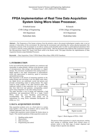 International Journal of Science and Engineering Applications
Volume 2 Issue 7, 2013, ISSN-2319-7560 (Online)
www.ijsea.com 151
FPGA Implementation of Real Time Data Acquisition
System Using Micro blaze Processor.
D.Sathish kumar
CVR College of Engineering
EIE Department
Hyderabad, India
R.Ganesh
CVR College of Engineering
ECE Department
Hyderabad, India
Abstract— The Progression of the human existence from the primitive state to the present technological complex state is just an
outcome of observation of this environment. By observing the environment and controlling the various physical parameters like
temperature, pressure of the environment we are able to sustain on this beautiful earth. In order to control physical parameters there
is a need of a specific system called Data Acquisition System (DAS) . Man has developed many different Data Acquisition Systems
like Microprocessor based, PLC based, from Rock world to the Rocket world. This paper describes the implementation of Data
Acquisition Systems using Embedded Processors.
Keywords — Data Acquisition, Virtex 5 FPGA Board, Micro blaze, GPIO, RTD Transducer
1. INTRODUCTION
In the real world all the physical quantities are continuous and
measurable in analog domain, whereas in the electronic world
of microprocessors, data storage, and automation is a digital
domain. The conversion of parameters from analog domain to
digital domain is the major advancement in semiconductor
world with improvement in sensitivity, speed of conversion
and parallel processing.
Data acquisition is the process of measuring quantities in the
analog domain and converting it into the digital realm where
any digital device can understand, record, and process and
provides corresponding output in analog domain. The output
could be visual, audible or any other electrical signal. The
traditional method of data acquisition was to access analog
data from field level and generates corresponding control
action using comparators or any other analog circuitry.
This paper describes a way to design and implement a high
performance and parameterized DAS on a single Virtex5
FPGA, which has more flexibility, power-efficiency,
reconfigurabilty. The proposed DAS design can be
implemented by using Xilinx Embedded Development Kit
(EDK) ver. 12.4.
2. DATA ACQUISITION SYSTEM
Data acquisition products serve as a focal point in a system,
tying together a wide variety of products, such as sensors that
indicate temperature, flow, level, or pressure.
A digital data acquisition system includes the blocks shown in
Figure.1.The essential operations of data acquisition system are:
1. Handling analog signals
2. Measurement
3. Data conversion
4. Programming and control
Figure 1. Block diagram of FPGA - DAS
The process of data acquisition is a step by step process, starting
from sensing or collecting stimuli from external source or
primary sensor to the final stage of proper alignment and
storage of data in specific time duration.
A/D converter
Digital recorder
Virtex 5 FPGA with
Expansion GPIO
Signal converter
Transducer
Signal conditioning
Voltage Level Shifters
 