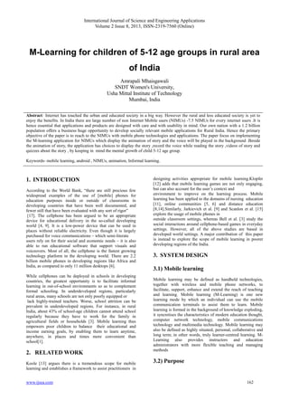 International Journal of Science and Engineering Applications
Volume 2 Issue 8, 2013, ISSN-2319-7560 (Online)
www.ijsea.com 162
M-Learning for children of 5-12 age groups in rural area
of India
Amrapali Mhaisgawali
SNDT Women's University,
Usha Mittal Institute of Technology
Mumbai, India
Abstract: Internet has touched the urban and educated society in a big way. However the rural and less educated society is yet to
enjoy the benefits. In India there are large number of non Internet Mobile users (NIMUs) -7.5 NIMUs for every internet users .It is
hence essential that applications and products are designed with care and with usability in mind. Our own nation with a 1.2 billion
population offers a business huge opportunity to develop socially relevant mobile applications for Rural India. Hence the primary
objective of the paper is to reach to the NIMUs with mobile phone technologies and applications. The paper focus on implementing
the M-learning application for NIMUs which display the animation of story and the voice will be played in the background .Beside
the animation of story, the application has choices to display the story ,record the voice while reading the story ,videos of story and
quizzes about the story , by keeping in mind the mental growth of child 5-12 age group.
Keywords- mobile learning, android , NIMUs, animation, Informal learning.
1. INTRODUCTION
According to the World Bank, “there are still precious few
widespread examples of the use of [mobile] phones for
education purposes inside or outside of classrooms in
developing countries that have been well documented, and
fewer still that have been evaluated with any sort of rigor”
[17]. The cellphone has been argued to be an appropriate
device for educational delivery in the so-called developing
world [4, 9]. It is a low-power device that can be used in
places without reliable electricity. Even though it is largely
purchased for voice communications – which semi-literate
users rely on for their social and economic needs – it is also
able to run educational software that support visuals and
voiceovers. Most of all, the cellphone is the fastest growing
technology platform in the developing world. There are 2.2
billion mobile phones in developing regions like Africa and
India, as compared to only 11 million desktops [6].
While cellphones can be deployed in schools in developing
countries, the greatest opportunity is to facilitate informal
learning in out-of-school environments so as to complement
formal schooling. In underdeveloped regions, particularly
rural areas, many schools are not only poorly equipped or
lack highly-trained teachers. Worse, school attrition can be
prevalent in underdeveloped regions. For instance, in rural
India, about 43% of school-age children cannot attend school
regularly because they have to work for the family in
agricultural fields or households [3]. Mobile learning thus
empowers poor children to balance their educational and
income earning goals, by enabling them to learn anytime,
anywhere, in places and times more convenient than
school[1].
2. RELATED WORK
Koole [13] argues there is a tremendous scope for mobile
learning and establishes a framework to assist practitioners in
designing activities appropriate for mobile learning.Klopfer
[12] adds that mobile learning games are not only engaging,
but can also account for the user’s context and
environment to improve on the learning process. Mobile
learning has been applied to the domains of nursing education
[11], online communities [5, 6] and distance education
[8,14].Similarly, Jarkievich et al. [9] and Scanlon et al. [15]
explore the usage of mobile phones in
outside classroom settings, whereas Bell et al. [3] study the
social interactions around cellphone-based games in everyday
settings. However, all of the above studies are based in
developed world settings. A major contribution of this paper
is instead to explore the scope of mobile learning in poorer
developing regions of the India.
3. SYSTEM DESIGN
3.1) Mobile learning
Mobile learning may be defined as handheld technologies,
together with wireless and mobile phone networks, to
facilitate, support, enhance and extend the reach of teaching
and learning. Mobile learning (M-Learning) is one new
learning mode by which an individual can use the mobile
communication terminals to assist them to learn. Mobile
learning is formed in the background of knowledge exploding,
it syncretises the characteristics of modern education thought,
computer network technology, mobile communications
technology and multimedia technology. Mobile learning may
also be defined as highly situated, personal, collaborative and
long term; in other words, truly learner-centred learning. M-
Learning also provides instructors and education
administrators with more flexible teaching and managing
methods
3.2) Purpose
 