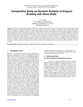 International Journal of Science and Engineering Applications
Volume 3 Issue 2, 2014, ISSN-2319-7560 (Online)
www.ijsea.com 22
Comparative Study on Dynamic Analysis of Irregular
Building with Shear Walls
Le Yee Mon
Civil Engineering Department,
Mandalay Technological University,
Mandalay, Myanmar
Abstract: South East Asia including Myanmar is situated in secondary seismic belt. Therefore, it is necessary to pay special attention of the
effect of earthquake in designing the high-rise building. Shear walls are very common in high rise reinforced concrete building. In this study,
comparative analysis of high-rise reinforced concrete irregular building with shear walls are present. The frame type of proposed building is
used the special RC moment resisting frame. It belongs to seismic zone 4. This is why, seismic forces are essentially considered in the analysis
of this building and shear walls are also provided to resist seismic forces. Structural members are designed according to ACI Code 318-02. The
structure is analysed by using ETABS v 9.7.1 software. Load consideration is based on UBC-97. All necessary load combinations are
considered in shear walls analysis and frame analysis. In addition wind load, seismic load is considered as external lateral load in the dynamic
analysis. In dynamic analysis; Response Spectrum method is used. In this project, study of 14 storey building is presented with some
investigation which is analyzed by changing various location of shear wall for determining parameters like storey drift, storey shear and storey
moment .
Key words: Shear wall; Response Spectrum method; ETABS software; dynamic comparisons
1. INTRODUCTION
Myanmar is a developing country and the population of
Myanmar is increasing more and more. Mandalay, the second
largest city of Myanmar, lies in a serious earthquake more and
more. Therefore, in constructing the residential buildings, it
should be designed to resist not only gravity loading such as
dead load and live load but also horizontal loading such as wind
load and seismic load. The proposed building being located in
Mandalay should be designed to withstand not only gravity
forces but also lateral forces, as Mandalay is situated in flat
terrain and severe earthquake zone. Structural wall system is
much stiffer than a frame system and its performance during an
earthquake is better than the performance of the frame system.
In this study, shear walls are provided for reinforced concrete
building to obtain the required stiffness and strength to
withstand lateral load like wind and seismic. There are three
types of shear wall. They are planar shear wall, coupled shear
wall and core shear wall. To obtain the required stiffness and
strength to withstand lateral load in high- rise building, shear
walls are normally included some frames of the building. They
are continuous down to the base to which they are rigidly
attached to form vertical cantilever. Therefore, the magnitudes
of moment and horizontal shear are found to be maximized at
the base and they become less as they become high. The
positions of shear walls within a building are dictated by
functional requirements. They may or may not suit structural
planning. Building sites, architectural interests may lead, on the
other hand, to positions of walls that one undesirable from a
structural point of view. Hence, structural designers will often
be in the position desirable locations for shear wall in order to
optimize lateral force resistance. Shear wall are efficient, both in
terms of construction cost and effectiveness in minimizing
earthquake damage in structural and non- structural. Shear walls
can reduce total deflection and the beams connected to the shear
wall need to have the larger member size.
2. PREPARATION
2.1 Site Location and Structural System
The type of building is fourteen storey Y- shaped
reinforced concrete residential building with shear walls. The
location of proposed building is in Mandalay (seismic zone 4)
and only the wind velocity of 80 mph is considered. The
maximum dimension is 128 ft in Global- X direction and 136 ft
in Global-Y direction. The overall height of the structure is 159
ft. The type of occupancy is residential (four unit for one
storey). Model (1) is the special moment resisting frame
(SMRF) structural system and other three models are composed
of shear walls and SMRF (dual type) structural system. In this
structure, response spectrum dynamic analysis is used. Plan and
3D view of proposed building are described in Figure 1, 2 and 3.
 