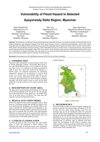 International Journal of Science and Engineering Applications
Volume 3 Issue 3, 2014, ISSN-2319-7560 (Online)
www.ijsea.com 44
Vulnerability of Flood Hazard in Selected
Ayeyarwady Delta Region, Myanmar
Khin Thandar Win
Department of Civil
Engineering
Mandalay Technological
University
Mandalay, Myanmar
Nilar Aye
Department of Civil
Engineering
Mandalay Technological
University
Mandalay, Myanmar
Kyaw Zaya Htun
Department of Remote Sensing
Mandalay Technological
University
Mandalay, Myanmar
Abstract: Flood disaster is a function of both natural hazard and vulnerable environs. It is needed to identify the flood hazard area for
proper management and mitigation damage. River flood occurs because of heavy rainfall and geomorphology. In this study, Flood
vulnerable areas for different return period flood are assessed by using Hydrologic Engineering Center’s River Analysis System (HEC-
RAS) model, GIS and Remote Sensing technique. Flood vulnerability analysis is carried out by overlaying the land use map and flood
hazard map generated by the hydraulic model. GIS can be used to create interactive map overlays, which clearly illustrate which areas
of a community are in danger of flooding. The main objective is to assess the flood vulnerable areas. Special attention of the concerned
area on this disaster should be done to minimize loss from damage.
Keywords: flood hazard area; GIS and Remote Sensing; HEC-RAS; River flood; vulnerable.
1. INTRODUCTION
Myanmar's high vulnerability to natural disasters results from
its unique geographic location. Ayeyarwady delta region is
the worst flood affected region as it is located in low lying
area. Due to this, it is necessary to do hazard assessment in
order to know how much area would be the damage if a
hazard occurs. An important prerequisite for developing
management strategies for the mitigation of extreme flood
events is to identify areas of potentially high risk to such
events, thus accurate information on the extent of floods is
essential for flood monitoring, and relief. Hydraulic modeling,
especially HEC-RAS model is used to carry out the flood
simulation to produce flood level at various locations along
the river.
2. DESCRIPTION OF STUDY AREA
The study area is located between North latitude of 17°00' and
17°40' and East longitude of 95° 20' and 95° 50'. The drainage
area of the study basin is about 2606.1km2
. The length of the
river in the study area is 121.061km. The study area falls
under the Ayeyarwady Regional Division.
3. DIGITAL ELEVATION MODEL
DEM is the digital elevation of the topographic surface. DEM
must be a continuous surface that includes the bottom of the
river channel and the floodplain to be modeled. DEM is also
used to calculate the flooded depth by incorporating it into
HEC-RAS flood modeling software. Because all cross-section
data will be extracted from the DEM, only high-resolution
DEM that accurately represent the ground surface should be
considered for hydraulic modeling. Measurement units used
are those relative to the DEM coordinate system.
4. LANDUSE CLASSIFICATION
To obtain the land use data of the study area, IRS satellite
image of 2010 was classified in ENVI software. The
following four types of land use classes were reclassified;
agricultural land, forest, residential and water or herbaceous
wetland (Figure1).
Figure1. Landuse map
5. METHODOLOGY
HEC-RAS model is chosen for flood inundation mapping and
thereby to produce flood hazard maps correspond to 10, 20,
50 and 100 years return period flooding events [5]. The
discharge data set for the inundation model was produced
from the rainfall-runoff modeling. Flood hazard assessment is
carried out using GIS and HEC-RAS [6]. Vulnerable areas are
identified for 10, 20, 50 and 100 years return period flood.
The general method adopted for flood hazard analysis are (1)
Pre-processing of geometry data to generate HEC-RAS
import file (2) Running of HEC-RAS to calculate water
surface profiles (3) Post-processing of HEC-RAS results and
floodplain mapping (4) flood hazard analysis and mapping
and (5) Assess flood vulnerable areas.
 