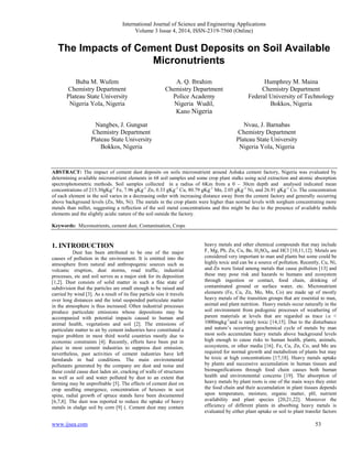 International Journal of Science and Engineering Applications
Volume 3 Issue 4, 2014, ISSN-2319-7560 (Online)
www.ijsea.com 53
The Impacts of Cement Dust Deposits on Soil Available
Micronutrients
Buba M. Wufem
Chemistry Department
Plateau State University
Nigeria Yola, Nigeria
A. Q. Ibrahim
Chemistry Department
Police Academy
Nigeria Wudil,
Kano Nigeria
Humphrey M. Maina
Chemistry Department
Federal University of Technology
Bokkos, Nigeria
Nangbes, J. Gungsat
Chemistry Department
Plateau State University
Bokkos, Nigeria
Nvau, J. Barnabas
Chemistry Department
Plateau State University
Nigeria Yola, Nigeria
ABSTRACT: The impact of cement dust deposits on soils micronutrient around Ashaka cement factory, Nigeria was evaluated by
determining available micronutrient elements in 68 soil samples and some crop plant stalks using acid extraction and atomic absorption
spectrophotometric methods. Soil samples collected in a radius of 6Km from a 0 – 30cm depth and analysed indicated mean
concentrations of 215.30gKg-1
Fe, 7.96 gKg-1
Zn, 0.33 gKg-1
Cu, 80.79 gKg-1
Mn, 2.05 gKg-1
Ni, and 26.91 gKg-1
Co. The concentration
of each element in the soil varies in a decreasing order with increasing distance away from the cement factory and generally occurring
above background levels (Zn, Mn, Ni). The metals in the crop plants were higher than normal levels with sorghum concentrating more
metals than millet, suggesting a reflection of the soil metal concentrations and this might be due to the presence of available mobile
elements and the slightly acidic nature of the soil outside the factory.
Keywords: Micronutrients, cement dust, Contamination, Crops
1. INTRODUCTION
Dust has been attributed to be one of the major
causes of pollution in the environment. It is emitted into the
atmosphere from natural and anthropogenic sources such as
volcanic eruption, dust storms, road traffic, industrial
processes, etc and soil serves as a major sink for its deposition
[1,2]. Dust consists of solid matter in such a fine state of
subdivision that the particles are small enough to be raised and
carried by wind [3]. As a result of its fine particle size it travels
over long distances and the total suspended particulate matter
in the atmosphere is thus increased. Often industrial processes
produce particulate emissions whose depositions may be
accompanied with potential impacts caused to human and
animal health, vegetations and soil [2]. The emissions of
particulate matter to air by cement industries have constituted a
major problem in most third world countries mostly due to
economic constraints [4]. Recently, efforts have been put in
place in most cement industries to suppress dust emission;
nevertheless, past activities of cement industries have left
farmlands in bad conditions. The main environmental
pollutants generated by the company are dust and noise and
these could cause dust laden air, cracking of walls of structures
as well as soil and water polluted by dust to an extent that
farming may be unprofitable [5]. The effects of cement dust on
crop seedling emergence, concentration of hexoses in scot
spine, radial growth of spruce stands have been documented
[6,7,8]. The dust was reported to reduce the uptake of heavy
metals in sludge soil by corn [9] (. Cement dust may contain
heavy metals and other chemical compounds that may include
F, Mg, Pb, Zn, Cu, Be, H2SO4, and HCl [10,11,12]. Metals are
considered very important to man and plants but some could be
highly toxic and can be a source of pollution. Recently, Cu, Ni,
and Zn were listed among metals that cause pollution [13] and
these may pose risk and hazards to humans and ecosystem
through ingestion or contact, food chain, drinking of
contaminated ground or surface water, etc. Micronutrient
elements (Fe, Cu, Zn, Mo, Mn, Co) are made up of mostly
heavy metals of the transition groups that are essential to man,
animal and plant nutrition. Heavy metals occur naturally in the
soil environment from pedogenic processes of weathering of
parent materials at levels that are regarded as trace i.e <
1000mgkg-1
and is rarely toxic [14,15]. Due to the disturbance
and nature’s occurring geochemical cycle of metals by man
most soils accumulate heavy metals above background levels
high enough to cause risks to human health, plants, animals,
ecosystems, or other media [16]. Fe, Cu, Zn, Co, and Mn are
required for normal growth and metabolism of plants but may
be toxic at high concentrations [17,18]. Heavy metals uptake
by plants and successive accumulation in human tissues and
biomagnifications through food chain causes both human
health and environmental concerns [19]. The absorption of
heavy metals by plant roots is one of the main ways they enter
the food chain and their accumulation in plant tissues depends
upon temperature, moisture, organic matter, pH, nutrient
availability and plant species [20,21,22]. Moreover the
efficiency of different plants in absorbing heavy metals is
evaluated by either plant uptake or soil to plant transfer factors
 