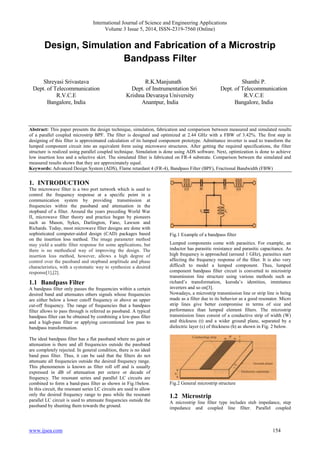 International Journal of Science and Engineering Applications 
Volume 3 Issue 5, 2014, ISSN-2319-7560 (Online) 
Design, Simulation and Fabrication of a Microstrip 
Bandpass Filter 
Shreyasi Srivastava 
Dept. of Telecommunication 
R.V.C.E 
Bangalore, India 
R.K.Manjunath 
Dept. of Instrumentation Sri 
Krishna Devaraya University 
Anantpur, India 
Shanthi P. 
Dept. of Telecommunication 
R.V.C.E 
Bangalore, India 
Abstract: This paper presents the design technique, simulation, fabrication and comparison between measured and simulated results 
of a parallel coupled microstrip BPF. The filter is designed and optimized at 2.44 GHz with a FBW of 3.42%. The first step in 
designing of this filter is approximated calculation of its lumped component prototype. Admittance inverter is used to transform the 
lumped component circuit into an equivalent form using microwave structures. After getting the required specifications, the filter 
structure is realized using parallel coupled technique. Simulation is done using ADS software. Next, optimization is done to achieve 
low insertion loss and a selective skirt. The simulated filter is fabricated on FR-4 substrate. Comparison between the simulated and 
measured results shows that they are approximately equal. 
Keywords: Advanced Design System (ADS), Flame retardant 4 (FR-4), Bandpass Filter (BPF), Fractional Bandwidth (FBW) 
1. INTRODUCTION 
The microwave filter is a two port network which is used to 
control the frequency response at a specific point in a 
communication system by providing transmission at 
frequencies within the passband and attenuation in the 
stopband of a filter. Around the years preceding World War 
II, microwave filter theory and practice began by pioneers 
such as Mason, Sykes, Darlington, Fano, Lawson and 
Richards. Today, most microwave filter designs are done with 
sophisticated computer-aided design (CAD) packages based 
on the insertion loss method. The image parameter method 
may yield a usable filter response for some applications, but 
there is no methodical way of improving the design. The 
insertion loss method, however, allows a high degree of 
control over the passband and stopband amplitude and phase 
characteristics, with a systematic way to synthesize a desired 
response[1],[2]. 
1.1 Bandpass Filter 
A bandpass filter only passes the frequencies within a certain 
desired band and attenuates others signals whose frequencies 
are either below a lower cutoff frequency or above an upper 
cut-off frequency. The range of frequencies that a bandpass 
filter allows to pass through is referred as passband. A typical 
bandpass filter can be obtained by combining a low-pass filter 
and a high-pass filter or applying conventional low pass to 
bandpass transformation. 
The ideal bandpass filter has a flat passband where no gain or 
attenuation is there and all frequencies outside the passband 
are completely rejected. In general condition, there is no ideal 
band pass filter. Thus, it can be said that the filters do not 
attenuate all frequencies outside the desired frequency range. 
This phenomenon is known as filter roll off and is usually 
expressed in dB of attenuation per octave or decade of 
frequency. The resonant series and parallel LC circuits are 
combined to form a band-pass filter as shown in Fig.1below. 
In this circuit, the resonant series LC circuits are used to allow 
only the desired frequency range to pass while the resonant 
parallel LC circuit is used to attenuate frequencies outside the 
passband by shunting them towards the ground. 
Fig.1 Example of a bandpass filter 
Lumped components come with parasitics. For example, an 
inductor has parasitic resistance and parasitic capacitance. As 
high frequency is approached (around 1 GHz), parasitics start 
affecting the frequency response of the filter. It is also very 
difficult to model a lumped component. Thus, lumped 
component bandpass filter circuit is converted to microstrip 
transmission line structure using various methods such as 
richard’s transformation, kuroda’s identities, immitance 
inverters and so on[3]. 
Nowadays, a microstrip transmission line or strip line is being 
made as a filter due to its behavior as a good resonator. Micro 
strip lines give better compromise in terms of size and 
performance than lumped element filters. The microstrip 
transmission lines consist of a conductive strip of width (W) 
and thickness (t) and a wider ground plane, separated by a 
dielectric layer (ε) of thickness (h) as shown in Fig. 2 below. 
Fig.2 General microstrip structure 
1.2 Microstrip 
A microstrip line filter type includes stub impedance, step 
impedance and coupled line filter. Parallel coupled 
www.ijsea.com 154 
 