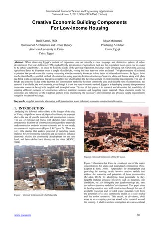 International Journal of Science and Engineering Applications
Volume 4 Issue 2, 2015, ISSN-2319-7560 (Online)
www.ijsea.com 30
Creative Economic Building Components
For Low-Income Housing
Basil Kamel, PhD
Professor of Architecture and Urban Theory
American University in Cairo
Cairo, Egypt
Moaz Mohamed
Practicing Architect
Cairo, Egypt
Abstract: When observing Egypt‟s method of expansion, one can identify a clear language and distinctive pattern of urban
development. The years following 1952, marked by the privatization of agricultural land and the population boom, gave rise to a soon
to be urban „catastrophe‟. In order to fulfil the needs of the growing population, buildings were sprouting out everywhere, causing
agricultural lands to disappear under a jungle of red bricks, erasing the lines between urban and rural. This phenomenon of informal
expansion has spread across the country composing what is commonly known as Ashwa’eeyat or informal settlements. In Egypt, these
can be identified by a unified method of construction using concrete skeleton structures of concrete slabs and beams along with plain
red brick walls; an appearance that does not reflect nor shed light on the Egyptian culture or environmental requirements. The use of
bricks and concrete is due to the fact that this construction method is the most commonly used and feasible type of construction; the
material is available, the workmanship, even though it is not the most economic method. Egypt is a developing country that possesses
numerous resources, being both tangible and intangible ones. The aim of this paper is to research and determine the possibility of
creating different elements of construction utilizing available resources and recycling waste material. These elements would be
economic and reflective of the Egyptian culture while maintaining the necessary environmental and physical safety requirements
sought in residential buildings.
Keywords: recycled materials; alternative wall; construction waste; informal; economic construction alternative
1. INTRODUCTION
Analyzing the informal urban fabric at the fringes of the city
of Cairo, a significant sense of physical uniformity is apparent
due to the use of specific materials and construction systems.
The use of exposed red bricks with skeleton type concrete
structures is the norm of construction although these materials
and construction methods are non-economic and do not satisfy
environmental requirements (Figure 1 & Figure 2). There are
very little studies that address potential of recycling waste
material for environmental solutions and as means to enhance
economic vitality for community development on the one
hand, and better define local identity on the other (MOPIC,
2004).
Figure 1. Informal Settlements of Izbet Khayralla.
Figure 2. Informal Settlements of Dar El Salam.
Figure 3 illustrates that Cairo is considered one of the major
concentrations for slums and dilapidated communities (Abu-
Lughod & Sims, 2010). Approaches for development and
providing for housing should involve creative models that
address the resources and potentials of these communities
(Revedin, 2012). By identifying these potentials; be they
tangible (natural, physical resources such as materials, site
conditions, etc..) or intangible ones (craftsmanship, etc.) one
can achieve creative models of development. This paper aims
to develop creative new wall construction through the use of
available resources and recycled waste materials both from
the potentials of a local community (taken as a case study)
and the nation resources. This model, as developed, shall
serve as an exemplary process aimed to be repeated around
the country. It shall re-enforce connection at a socio-cultural
 