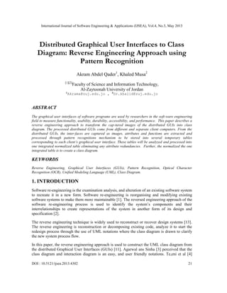International Journal of Software Engineering & Applications (IJSEA), Vol.4, No.3, May 2013
DOI : 10.5121/ijsea.2013.4302 21
Distributed Graphical User Interfaces to Class
Diagram: Reverse Engineering Approach using
Pattern Recognition
Akram Abdel Qader1
, Khaled Musa2
[1][2]
Faculty of Science and Information Technology,
Al-Zaytoonah University of Jordan
1
Akrama@zuj.edu.jo , 2
Dr.khalid@zuj.edu.jo
ABSTRACT
The graphical user interfaces of software programs are used by researchers in the soft-ware engineering
field to measure functionality, usability, durability, accessibility, and performance. This paper describes a
reverse engineering approach to transform the cap-tured images of the distributed GUIs into class
diagram. The processed distributed GUIs come from different and separate client computers. From the
distributed GUIs, the inter-faces are captured as images, attributes and functions are extracted and
processed through pattern recognitions mechanism to be stored into several temporary tables
corresponding to each client’s graphical user interface. These tables will be analyzed and processed into
one integrated normalized table eliminating any attribute redundancies. Further, the normalized the one
integrated table is to create a class diagram.
KEYWORDS
Reverse Engineering, Graphical User Interfaces (GUIs), Pattern Recognition, Optical Character
Recognition (OCR), Unified Modeling Language (UML), Class Diagram.
1. INTRODUCTION
Software re-engineering is the examination analysis, and alteration of an existing software system
to recreate it in a new form. Software re-engineering is reorganising and modifying existing
software systems to make them more maintainable [1]. The reversed engineering approach of the
software re-engineering process is used to identify the system’s components and their
interrelationships to create representations of the system in another form of its design and
specification [2].
The reverse engineering technique is widely used to reconstruct or recover design systems [13].
The reverse engineering is reconstruction or decomposing existing code, analyze it to start the
redesign process through the use of UML notations where the class diagram is drawn to clarify
the new system process flow.
In this paper, the reverse engineering approach is used to construct the UML class diagram from
the distributed Graphical User Interfaces (GUIs) [11]. Agarwal ans Sinha [3] perceived that the
class diagram and interaction diagram is an easy, and user friendly notations. Te,eni et al [4]
 