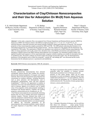 International Journal of Science and Engineering Applications
Volume 4 Issue 4, 2015, ISSN-2319-7560 (Online)
www.ijsea.com 174
Characterization of Clay/Chitosan Nanocomposites
and their Use for Adsorption On Mn(ΙΙ) from Aqueous
Solution
___________________________________________________________________________________
Abstract:: In this study, composites films were prepared from Chitosan biopolymer and Montmorillonite nanoclay (MMT) by
dispersion of MMT into Chitosan solution with different weight percentage (2.5, 5, 7.5, 10, 12.5, 15 and 75% wt. /wt.
nanoclay/chitosan), using both sonication and casting technique methods to obtain good dispersion of nanoclay. The structural
properties of these nanocomposites samples examined by XRD and FTIR . The XRD patterns indicating that formation of an
intercalated nanostructure as exfoliated and flocculated structure . Also the complexion of the dopant with the biopolymer was
examined by FTIR studies. The experiments of Mn(ΙΙ) ions adsorption were carried out on MMT/chitosan nanocomposites. The
effect of various parameters such as pH, contact time, adsorption mass, initial Mn(ΙΙ) concentration and temperature on the
adsorption of Mn(ΙΙ) removal onto MMT/chitosan nanocomposites was investigated. Two adsorption isotherm models were
applied Freundlich and Langmuir to fit the experimental data. Langmuir isotherm modeling was suitable for description the data
at equilibrium state. The kinetic isotherm was found to follow the pseudo-second-order model. Also, the thermodynamics
parameters of the adsorption such as Gibbs free energy∆𝐺 𝑜, entropy ∆𝑆 𝑜 and enthalpy ∆𝐻 𝑜 were discussed and the results
demonstrate that the adsorption process is spontaneous and endothermic.
Keywords: MMT/Chitosan; nanocomposites; XRD; IR; adsorption
1. INTRODUCTION
Recently, polymer/clay nanocomposites have attracted
considerable interest because they combine the structure,
physical and chemical properties of inorganic and organic
materials. Most work with clay/polymer nanocomposites has
concentrated on synthetic polymers, including thermosets
such as epoxy polymers, and thermoplastics, such as
polyethylene, polypropylene, nylon and poly (ethylene
terephthalate) [1]
. However, the opportunity to combine at
nanometric level clays and natural polymers (biopolymers),
such as chitosan, appears as an attractive way to modify
some of the properties of this polysaccharide including its
mechanical and thermal behavior, solubility and swelling
properties, antimicrobial activity, bioadhesion, etc. [2].
Clay/Chitosan nanocomposites are economically interesting
because they are easy to prepare and involve inexpensive
chemical reagents. Chitosan, obtained from chitin, is a
relatively inexpensive material because chitin is the second
most abundant polymer in nature, next to cellulose [3]
. In the
same way, clays are abundant and low-cost natural materials.
In addition, the successful preparation of the
nanocomposites still encounters problems, mainly related to
the proper dispersion of nano-fillers within the polymer
matrix.
The degree of acetylation (DA) and the crystallinity of chitin
molecules affect the solubility in common solvents.
Reducing the acetylation level in Chitosan ensures the
presence of free amino groups, which can be easily
protonated in an acid environment, making Chitosan water
soluble below pH about 6.5 [4, 5]
. In acid conditions, when the
amino groups are protonated Fig. (1), chitosan becomes a
soluble polycation [6]. The presence of amino groups makes
chitosan a cationic polyelectrolyte.
Fig. 1: Schematic illustration of chitosan: (a) at low pH (less
than about 6.5), chitosan’s amine groups become
protonated (polycation); (b) at higher pH (above about 6.5),
chitosan’s amine groups are deprotonated and reactive.
F. H. Abd El-Kader Department
Of Physics, Faculty of Science,
Cairo University, Giza
Egypt
A. M. Shehap
Department of Physics, Faculty
of Science, Cairo University,
Giza, Egypt
A.A. Bakr
Egyptian Petroleum
Research Institute
(Epri), Nasr City,
Cairo, Egypt
Omar T. Hussein
Department Of Physics,
Faculty of Science, Cairo
University, Giza, Egypt
 