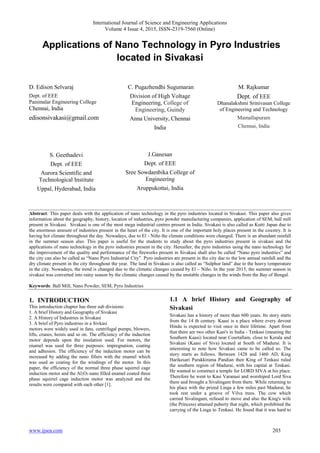 International Journal of Science and Engineering Applications
Volume 4 Issue 4, 2015, ISSN-2319-7560 (Online)
www.ijsea.com 203
Applications of Nano Technology in Pyro Industries
located in Sivakasi
D. Edison Selvaraj
Dept. of EEE
Panimalar Engineering College
Chennai, India
edisonsivakasi@gmail.com
S. Geethadevi
Dept. of EEE
Aurora Scientific and
Technological Institute
Uppal, Hyderabad, India
C. Pugazhendhi Sugumaran
Division of High Voltage
Engineering, College of
Engineering, Guindy
Anna University, Chennai
India
J.Ganesan
Dept. of EEE
Sree Sowdambika College of
Engineering
Aruppukottai, India
M. Rajkumar
Dept. of EEE
Dhanalakshmi Srinivasan College
of Engineering and Technology
Mamallapuram
Chennai, India
Abstract: This paper deals with the application of nano technology in the pyro industries located in Sivakasi. This paper also gives
information about the geography, history, location of industries, pyro powder manufacturing companies, application of SEM, ball mill
present in Sivakasi. Sivakasi is one of the most mega industrial centres present in India. Sivakasi is also called as Kutti Japan due to
the enormous amount of industries present in the heart of the city. It is one of the important holy places present in the country. It is
having hot climate throughout the day. Nowadays, due to El - Niño the climate conditions were changed. There is an abundant rainfall
in the summer season also. This paper is useful for the students to study about the pyro industries present in sivakasi and the
applications of nano technology in the pyro industries present in the city. Hereafter, the pyro industries using the nano technology for
the improvement of the quality and performance of the fireworks present in Sivakasi shall also be called “Nano pyro industries” and
the city can also be called as “Nano Pyro Industrial City”. Pyro industries are present in the city due to the low annual rainfall and the
dry climate present in the city throughout the year. The land in Sivakasi is also called as “Sulphur land” due to the heavy temperature
in the city. Nowadays, the trend is changed due to the climatic changes caused by El – Niño. In the year 2015, the summer season in
sivakasi was converted into rainy season by the climatic changes caused by the unstable changes in the winds from the Bay of Bengal.
Keywords: Ball Mill, Nano Powder, SEM, Pyro Industries
1. INTRODUCTION
This introduction chapter has three sub divisions:
1. A brief History and Geography of Sivakasi
2. A History of Industries in Sivakasi
3. A brief of Pyro industries in a Sivkasi
motors were widely used in fans, centrifugal pumps, blowers,
lifts, cranes, hoists and so on. The efficiency of the induction
motor depends upon the insulation used. For motors, the
enamel was used for three purposes: impregnation, coating
and adhesion. The efficiency of the induction motor can be
increased by adding the nano fillers with the enamel which
was used as coating for the windings of the motor. In this
paper, the efficiency of the normal three phase squirrel cage
induction motor and the Al2O3 nano filled enamel coated three
phase squirrel cage induction motor was analyzed and the
results were compared with each other [1].
1.1 A brief History and Geography of
Sivakasi
Sivakasi has a history of more than 600 years. Its story starts
from the 14 th century. Kaasi is a place where every devout
Hindu is expected to visit once in their lifetime. Apart from
that there are two other Kasi's in India - Tenkasi (meaning the
Southern Kaasi) located near Courtallam, close to Kerala and
Sivakasi (Kaasi of Siva) located at South of Madurai. It is
interesting to note how Sivakasi came to be called so. The
story starts as follows. Between 1428 and 1460 AD, King
Harikesari Parakkirama Pandian then King of Tenkasi ruled
the southern region of Madurai, with his capital at Tenkasi.
He wanted to construct a temple for LORD SIVA at his place.
Therefore he went to Kasi Varanasi and worshiped Lord Siva
there and brought a Sivalingam from there. While returning to
his place with the prized Linga a few miles past Madurai, he
took rest under a groove of Vilva trees. The cow which
carried Sivalingam, refused to move and also the King's wife
(the Princess) attained puberty that night, which prohibited the
carrying of the Linga to Tenkasi. He found that it was hard to
 