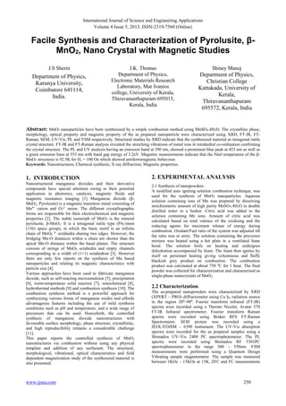 International Journal of Science and Engineering Applications
Volume 4 Issue 5, 2015, ISSN-2319-7560 (Online)
www.ijsea.com 250
Facile Synthesis and Characterization of Pyrolusite, β-
MnO2, Nano Crystal with Magnetic Studies
J.S Sherin
Department of Physics,
Karunya University,
Coimbatore 641114,
India.
J.K. Thomas
Department of Physics,
Electronic Materials Research
Laboratory, Mar Ivanios
college, University of Kerala,
Thiruvananthapuram 695015,
Kerala, India
Shiney Manoj
Department of Physics,
Christian College
Kattakada, University of
Kerala,
Thiruvananthapuram
695572, Kerala, India
Abstract: MnO2 nanoparticles have been synthesized by a simple combustion method using MnSO4.4H2O. The crystalline phase,
morphology, optical property and magnetic property of the as prepared nanoparticle were characterized using XRD, FT-IR, FT-
Raman, SEM, UV-Vis, PL and VSM respectively. Structural studies by XRD indicate that the synthesized material as tetragonal rutile
crystal structure. FT-IR and FT-Raman analysis revealed the stretching vibrations of metal ions in tetrahedral co-ordination confirming
the crystal structure. The PL and UV analysis having an emission band at 390 nm, showed a prominent blue peak at 453 nm as well as
a green emission lines at 553 nm with band gap energy of 3.2eV. Magnetic measurements indicate that the Néel temperature of the β-
MnO2 structures is 92.5K for Hc = 100 Oe which showed antiferromagnetic behaviour.
Keywords: Nanostructures; Chemical synthesis; X-ray diffraction; Magnetic properties.
1. INTRODUCTION
Nanostructured manganese dioxides and their derivative
compounds have special attention owing to their potential
application in photonics, catalysis, magnetic fluids and
magnetic resonance imaging [1] Manganese dioxide (β-
MnO2, Pyrolusite) is a magnetic transition metal consisting of
Mn4+
cation and O2
2-
anion. The different crystallographic
forms are responsible for their electrochemical and magnetic
properties [2]. The stable isomorph of MnO2 is the mineral
pyrolusite, β-MnO2. It is a tetragonal rutile type (P42/mnm
(136) space group), in which the basic motif is an infinite
chain of MnO6
8-
octahedra sharing two edges. However, the
bridging Mn-O distances within a chain are shorter than the
apical Mn-O distance within the basal planes. The structure
consists of strings of MnO6 octahedra and empty channels
corresponding to a width of (1×1) octahedron [3]. However
there are only few reports on the synthesis of Mn based
nanoparticles and relating its magnetic characteristics with
particle size [4].
Various approaches have been used to fabricate manganese
dioxide, such as self-reacting microemulsion [5], precipitation
[6], room-temperature solid reaction [7], sonochemical [8],
hydrothermal methods [9] and combustion synthesis [10]. The
combustion synthesis method is a powerful approach for
synthesizing various forms of manganese oxides and affords
advantageous features including the use of mild synthesis
conditions such as pH and temperature, and a wide range of
precursors that can be used. Henceforth, the controlled
synthesis of manganese dioxide nanostructures with
favourable surface morphology, phase structure, crystallinity,
and high reproducibility remains a considerable challenge
[11].
This paper reports the controlled synthesis of MnO2
nanostructures via combustion without using any physical
template and addition of any surfactant. The structural,
morphological, vibrational, optical characteristics and field
dependent magnetization study of the synthesized material is
also presented.
2. EXPERIMENTAL ANALYSIS
2.1 Synthesis of nanopowders
A modified auto igniting solution combustion technique, was
used for the synthesis of MnO2 nanoparticles. Aqueous
solution containing ions of Mn was prepared by dissolving
stoichiometric amount of high purity MnSO4.4H2O in double
distilled water in a beaker. Citric acid was added to the
solution containing Mn ions. Amount of citric acid was
calculated based on total valence of the oxidising and the
reducing agents for maximum release of energy during
combustion. Oxidant/Fuel ratio of the system was adjusted till
the ratio was at unity. The solution containing the precursor
mixture was heated using a hot plate in a ventilated fume
hood. The solution boils on heating and undergoes
dehydration accompanied by foam. The foam then ignites by
itself on persistant heating giving voluminous and fluffy
blackish grey product on combustion. The combustion
product was calcinated at about 750 0
C for 1 hour. The final
powder was collected for characterization and characterised as
single-phase nanocrystals of MnO2.
2.2 Characterization.
The as-prepared nanopowders were characterized by XRD
(XPERT – PRO) diffractometer using Cu kα radiation source
in the region 200
–900
. Fourier transform infrared (FT-IR)
spectra were recorded using a Thermo Nicolet, Avatar 370
FT-IR Infrared spectrometer. Fourier transform Raman
spectra were recorded using Bruker RFS FT-Raman
Spectrometer. SEM picture was recorded using a
JEOL/EOJSM – 6390 instrument. The UV-Vis absorption
spectra were recorded for the as prepared samples using a
Shimadzu UV–Vis 2400 PC spectrophotometer. The PL
spectra were recorded using Shimadzu RF 5301PC
spectrophotometer in the range 300 – 550nm. VSM
measurements were performed using a Quantum Design
Vibrating sample magnetometer. The sample was measured
between 1KOe – 15KOe at 15K. ZFC and FC measurements
 