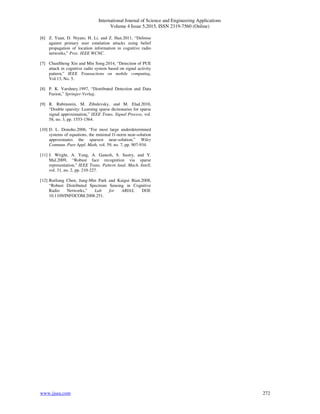 International Journal of Science and Engineering Applications
Volume 4 Issue 5,2015, ISSN 2319-7560 (Online)
www.ijsea.com 272
[6] Z. Yuan, D. Niyato, H. Li, and Z. Han.2011, “Defense
against primary user emulation attacks using belief
propagation of location information in cognitive radio
networks,” Proc. IEEE WCNC.
[7] ChunSheng Xin and Min Song.2014, “Detection of PUE
attack in cognitive radio system based on signal activity
pattern,” IEEE Transactions on mobile computing,
Vol.13, No. 5.
[8] P. K. Varshney.1997, “Distributed Detection and Data
Fusion,” Springer-Verlag.
[9] R. Rubinstein, M. Zibulevsky, and M. Elad.2010,
“Double sparsity: Learning sparse dictionaries for sparse
signal approximation,” IEEE Trans. Signal Process, vol.
58, no. 3, pp. 1553-1564.
[10] D. L. Donoho.2006, “For most large underdetermined
systems of equations, the minimal l1-norm near-solution
approximates the sparsest near-solution,” Wiley
Commun. Pure Appl. Math, vol. 59, no. 7, pp. 907-934.
[11] J. Wright, A. Yang, A. Ganesh, S. Sastry, and Y.
Mal.2009, “Robust face recognition via sparse
representation,” IEEE Trans. Pattern Anal. Mach. Intell,
vol. 31, no. 2, pp. 210-227.
[12] Ruiliang Chen, Jung-Min Park and Kaigui Bian.2008,
“Robust Distributed Spectrum Sensing in Cognitive
Radio Networks,” Lab for ARIAS, DOI:
10.1109/INFOCOM.2008.251.
 