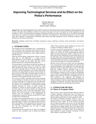 International Journal of Science and Engineering Applications
Volume 4 Issue 5,2015, ISSN 2319-7560 (Online)
www.ijsea.com 278
Improving Technological Services and Its Effect on the
Police’s Performance
Nazanin Mansouri
HELP University
Kuala Lumpur, Malaysia
Abstract: The role of police department in any country is critical. It is obvious that improving the technology in police department can
be done with safety and contributes to improve its economy. This paper, first tries to recognize the existed weaknesses in used
technologies. Then, it will suggest the best approach. The proposed framework of this study points out to two different moderating
roles that can be considered as technical contributions. Moreover, the combination of this proposed framework is new for current
study. This framework is concentrated on technology improvement, knowledge management system, technology acceptance, police
performance, and ministry performance.
Keywords: technology improvement, knowledge management system, technology acceptance, police performance, and ministry
performance.
1. INTRODUCTION
The emerging and new technologies have a remarkable key
role in every day work of the police and it equips the officers
with investigative and enforcement devices that are able to
provide them safety, information as well as higher efficiency
and effectiveness.
Enforcing and developing comprehensive policies of agency
about the use and deployment is a major step for
understanding the value promised by technologies and is
necessary for making sure the public that their civilized
liberties and privacy are all protected and understood.
The advancements in technology provided the possibility for
recording and monitoring each of the interactions among
public and police by means of body worn and in car video,
accessing to expanded network of private and public video
systems, as well as enhancement in use of those smart phones
which have recording abilities by officers and the citizens. In
this case police will be able to track the suspect by means of
GPS technologies for tracking and the officers also can be
tracked by (AVL) automated vehicle location systems.
The system of (ALPR), automated license plate recognition
can be considered as the plates of license for vehicles insight
of officers while they are in field and it will alert them very
fast when the vehicle was reported as being wanted or stolen.
The identity can be established or verified remotely through
biometric precisions by means of mobile scanners of
fingerprint or software for facial recognition. They can map
the crime when they are being reported, the technology of
gunshot detection is able to alert the enforcement of law
quickly at the time that firearm is being discharged and the
cameras have the capability to be programmed for
concentrating on location of gunshot and provide live videos
for both officers and dispatchers.
According to the mentioned points above, it can be concluded
that using new technologies is necessary in order to improve
police performance. However, the important point is the fact
that if the employees of this organization are interested to use
this technology or not? In addition, another question is that
how the new technologies can be used in higher
organizational levels.
For answering the first question we can refer to the conducted
studies by some researchers such as Delone and Mclean
(2004). These researches mainly emphasized on factors such
as quality, technology acceptance and etc.
In order to answer the second question, we can refer to the
value of knowledge management system (KMS). Previous
studies (e.g. Yang et al., 2012) demonstrated that KM can
affect the project performance. Hence, studying the role of
KM system in macro dimensions have been discussed less. On
the other hand, using e-government these days facilitated the
relationship between government organizations. However, the
existed knowledge and experience in police department can be
used to positively improve e-government performance.
Because of the fact that every country uses new technologies
in its e-government so police departments also need new and
modern technologies to be engaged with. It is clear that police
department should evaluate and improve itself. On the other
hand the employee behavior regarding usage of new
technologies is one of the common issues in organizations.
The experiences of polices in case of using new technologies
and its weakness and strength points should be considered for
making macro decisions and this can highlight the role of
KM. according to the complexity and ambiguity for
improving the performance of Ministry of Internal Affair, this
research attempts to study the relationship among technology
acceptance of employees, technology improvement, Ministry
and KM performance and also department performance.
2. LITERATURE REVIEW
2.1. Theory of Acceptance Model
There are many various research related to different models of
consumer acceptance. Among them some are relevant to a
specific model or theory and the rest try to make comparison
between models and join them in order to get better results.
The model of technology acceptance (TAM) is one of the
famous models in case of customer acceptance which was
presented by Davis (1989). All of the customers generally
may use high tech products and services for not only taking
advantage but instead for having the experiment with their
usage (Kulviwat, Bruner, Kumar, Nasco, and Clark, 2007).
The primary goal of TAM would be providing a definition for
different dimensions of adoption which are all general for
being employed in many innovative technology activities
(Davis, Bagozzi, and Warshaw, 1989).
 
