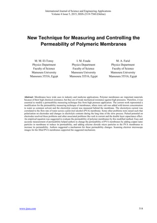 International Journal of Science and Engineering Applications
Volume 4 Issue 5, 2015, ISSN-2319-7560 (Online)
314ww.ijsea.comw
New Technique for Measuring and Controlling the
Permeability of Polymeric Membranes
M. M. El-Tonsy
Physics Department
Faculty of Science
Mansoura University
Mansoura 35516, Egypt
I. M. Fouda
Physics Department
Faculty of Science
Mansoura University
Mansoura 35516, Egypt
M. A. Farid
Physics Department
Faculty of Science
Mansoura University
Mansoura 35516, Egypt
Abstract: Membranes have wide uses in industry and medicine applications. Polymer membranes are important materials
because of their high chemical resistance, but they are of weak mechanical resistance against high pressures. Therefore, it was
essential to modify a permeability measuring technique free from high pressure application. The current work represented a
modification for the permeability measuring technique of membranes, where ionic salt was added with known concentration
to water as common solvent and the electrolyte current was measured behind the membrane. The electrolysis current was
correlated to the flow rate of water across a polyvinyl alcohol (PVA) membrane. Some other problems were raised such that
polarization on electrodes and changes in electrolyte contents during the long time of the slow process. Pulsed potential on
electrodes resolved these problems and other associated problems like rush in current and the double layer capacitance effect.
An empirical equation was suggested to evaluate the permeability of polymer membranes by this modified method. Easy and
accurate measurement of permeability helped authors to change the permeability of PVA membranes by adding copper nano
particles in membrane to reduce its permeability, and adding silicone dioxide micro particles to the PVA membranes to
increase its permeability. Authors suggested a mechanism for these permeability changes. Scanning electron microscope
images for the filled PVA membranes supported the suggested mechanism.
 
