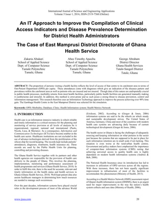 International Journal of Science and Engineering Applications
Volume 5 Issue 1, 2016, ISSN-2319-7560 (Online)
www.ijsea.com 20
An IT Approach to Improve the Compilation of Clinical
Access Indicators and Disease Prevalence Determination
for District Health Administrators
The Case of East Mamprusi District Directorate of Ghana
Health Service
Zakaria Abukari
School of Applied Science
Dept. of Computer Science
Tamale Polytechnic
Tamale, Ghana
Abeo Timothy Apasiba
School of Applied Science
Dept. of Computer Science
Tamale Polytechnic
Tamale, Ghana
George Abraham
District Director
Ghana Health Services
Tatale-Sanguli District
Tatale, Ghana
ABSTRACT: The proportion of persons visiting a health facility reflects the level of access of that centre to its catchment area in terms of
Out-Patient Department (OPD) per capita. These attendances come with diagnoses which give an indication of the diseases pattern and
prevalence within the catchment area as well as patients who are insured and not insured. Though data of this nature are undisputedly crucial
to public health processes, morbidity returns from most health facilities, particularly public health facilities are generated manually making
it cumbersome and stressful. In addition, this method is error-prone and as such poses a strong threat to disease prevention, control and
information management. This research therefore uses an Information Technology approach to improve the process achieving over 90% time
gain. The Gambaga Health Centre in the East Mamprusi District was selected for the simulation.
Keywords: OPD; Morbidity; Database; Clinic; Health Information system; Health Metrics Network
1. INTRODUCTION
Health care is an information intensive industry in which reliable
and timely information is a critical resource for the planning and
monitoring of service provision at all levels of analysis be it
organizational, regional, national and international (Paolo,
Nicola, Luca, & Mariano). As a consequence, Information and
Communication Technologies (ICTs) have become enabler in the
health care sector. Healthcare institutions are not excluded in the
use of advance technologies derived from the proliferation of the
silicon chip for record keeping. The records kept include patients’
attendances, diagnoses, treatments, health insurance etc. These
records are used by the Public Health Units for planning,
controlling and preventing diseases.
The Ghana Health Service together with its partners and other
health agencies are responsible for the provision of health care
delivery to the people of Ghana. This involves the planning,
implementation, monitoring and performance assessment of
health programmes and services (Ghana Health Service, 2010). In
order to fulfil this role, there is the need for accurate, relevant and
timely information on the health status and health services in
Ghana (Ghana Health Service, 2010). Well-kept patient data also
assists healthcare managers in determining how much resources
are needed to manage such occurrences.
Over the past decades, information systems have played crucial
roles in the development process of most of the advance World
(Erickson, 2002). According to (Gregor & Jones, 2006)
information systems are said to be the wheels on which steady
and sustainable development strives. The United States of
America, Germany, China and most of the countries with modern
health care systems are advancing daily because of current
technological development (Gregor & Jones, 2006).
The health sector in Ghana is facing the challenges of adequately
sourcing and keeping information on what pertains in the sector
just because the systems that are supposed to be put in place for
such information retention are in small scale if not lacking. This
situation is even worse at the rural-urban health centres.
Government and policy makers have emphasized the importance
of computer-base information systems (CBIS) noting that
achieving universal access to quality health care is highly
dependent on modern health information systems (Andries &
Bob, 2008).
The National Health Insurance since its introduction has led to
increases in utilization of OPD services across all the regions.
With these increases, there has not been equally significant
improvement in infrastructure of most of the facilities to
accommodate this phenomenon (Ministry of Health, 2013).
According to a Health Metrics Network (HMN) assessment report
of Ghana's health information system (DHIMS), there is an urgent
need for major improvements in the way the nation’s health
system collects and uses data (Ministry of Health, 2006).
 