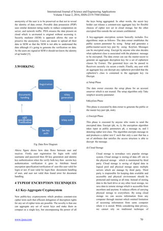 International Journal of Science and Engineering Applications
Volume 5 Issue 2, 2016, ISSN-2319-7560 (Online)
www.ijsea.com 70
anonymity of the user is to be preserved so that not to reveal
the identity of data owner. Provable data possession (PDP)
uses similar demonst rating marks to reduce computation on
server, and network traffic. PDA ensures the data present on
cloud which is un-trusted is original without accessing it.
Security mediator (SEM) is approach allows the user to
preserve the anonymity. Users are meant to upload all their
data to SEM so that the SEM is not able to understand the
data although it’s going to generate the verification on data.
As the users are signed at SEM it should not know the identity
of up loader [3].
3.WORKING
Fig .Data flow Diagram
Above figure shows how data flows between user and
receiver. Firstly user registration for login with valid
username and password then ID key generation and identity
key authentication when the verify both key then secrete key
authentication verification it goes to Attribute based
encryption specification/verification of user this user valid for
login or not. If user valid for login then documents handling
of user, and user not valid then found error for document
handling.
4 TYPEOF ENCRYPTION TECHNIQUES
4.1 Key-Aggregate Cryptosystem
New public-key cryptosystems which produce constant-size
cipher texts such that efficient delegation of decryption rights
for any set of cipher texts are possible. The novelty is that one
can aggregate any set of secret keys and make them as
compact as a single key, but encompassing the power of all
the keys being aggregated. In other words, the secret key
holder can release a constant-size aggregate key for flexible
choices of cipher text set in cloud storage, but the other
encrypted files outside the set remain confidential.
A key-aggregate encryption system basically includes five
algorithmic steps as follows- The data owner establishes the
public system parameter by using Setup and generates a
public/master-secret key pair by using KeyGen. Messages
can be encrypted using Encrypt by anyone who also decides
what ciphertext class is associated with the plaintext message
to be encrypted. The data owner can use the master-secret to
generate an aggregate decryption key for a set of ciphertext
classes by Extract. The generated keys can be passed to
Receivers securely via secure e-mails. Finally, any user with
an aggregate key can decrypt any ciphertext provided that the
ciphertext’s class is contained in the aggregate key via
Decrypt.
a) Setup Phase
The data owner executes the setup phase for an account
onserver which is not trusted. The setup algorithm only Take
simplicit security parameter.
b)KeyGen Phase
This phase is executed by data owner to generate the public or
the master key pair (pk, msk).
c) Encrypt Phase
This phase is executed by anyone who wants to send the
encrypted data. Encrypt (pk, m, i), the encryption algorithm
takes input as public parameters pk, a message m, and I
denoting cipher text class. The algorithm encrypts message m
and produces a cipher text C such that only a user that has a
set of attributes that satisfies the access structure is able to
decrypt the message.
d) Cloud Storage
Cloud storage is nowadays very popular storage
system. Cloud storage is storing of data off- site to
the physical storage which is maintained by third
party. Cloud storage is saving of digital data in
logical pool and physical storage spans multiple
servers which are manage by third party. Third
party is responsible for keeping data available and
accessible and physical environment should be
protected and running at all time. Instead of storing
data to the hard drive or any other local storage, we
save data to remote storage which is accessible from
anywhere and anytime. It reduces efforts of carrying
physical storage to everywhere. By using cloud
storage we can access information from any
computer through internet which omitted limitation
of accessing information from same computer
where it is stored. While considering data privacy,
we cannot rely on traditional technique of
 