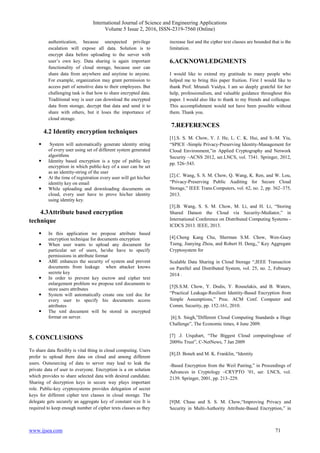 International Journal of Science and Engineering Applications
Volume 5 Issue 2, 2016, ISSN-2319-7560 (Online)
www.ijsea.com 71
authentication, because unexpected privilege
escalation will expose all data. Solution is to
encrypt data before uploading to the server with
user’s own key. Data sharing is again important
functionality of cloud storage, because user can
share data from anywhere and anytime to anyone.
For example, organization may grant permission to
access part of sensitive data to their employees. But
challenging task is that how to share encrypted data.
Traditional way is user can download the encrypted
data from storage, decrypt that data and send it to
share with others, but it loses the importance of
cloud storage.
4.2 Identity encryption techniques
 System will automatically generate identity string
of every user using set of different system generated
algorithms
 Identity based encryption is a type of public key
encryption in which public-key of a user can be set
as an identity-string of the user
 At the time of registration every user will get his/her
identity key on email
 While uploading and downloading documents on
cloud, every user have to prove his/her identity
using identity key.
4.3Attribute based encryption
technique
 In this application we propose attribute based
encryption technique for documents encryption
 When user wants to upload any document for
particular set of users, he/she have to specify
permissions in attribute format
 ABE enhances the security of system and prevent
documents from leakage when attacker knows
secrete key
 In order to prevent key escrow and cipher text
enlargement problem we propose xml documents to
store users attributes
 System will automatically create one xml doc for
every user to specify his documents access
attributes
 The xml document will be stored in encrypted
format on server.
5. CONCLUSIONS
To share data flexibly is vital thing in cloud computing. Users
prefer to upload there data on cloud and among different
users. Outsourcing of data to server may lead to leak the
private data of user to everyone. Encryption is a on solution
which provides to share selected data with desired candidate.
Sharing of decryption keys in secure way plays important
role. Public-key cryptosystems provides delegation of secret
keys for different cipher text classes in cloud storage. The
delegate gets securely an aggregate key of constant size It is
required to keep enough number of cipher texts classes as they
increase fast and the cipher text classes are bounded that is the
limitation.
6.ACKNOWLEDGMENTS
I would like to extend my gratitude to many people who
helped me to bring this paper fruition. First I would like to
thank Prof. Mrunali Vaidya. I am so deeply grateful for her
help, professionalism, and valuable guidance throughout this
paper. I would also like to thank to my friends and colleague.
This accomplishment would not have been possible without
them. Thank you.
7.REFERENCES
[1].S. S. M. Chow, Y. J. He, L. C. K. Hui, and S.-M. Yiu,
“SPICE -Simple Privacy-Preserving Identity-Management for
Cloud Environment,”in Applied Cryptography and Network
Security –ACNS 2012, ser.LNCS, vol. 7341. Springer, 2012,
pp. 526–543.
[2].C. Wang, S. S. M. Chow, Q. Wang, K. Ren, and W. Lou,
“Privacy-Preserving Public Auditing for Secure Cloud
Storage,” IEEE Trans.Computers, vol. 62, no. 2, pp. 362–375,
2013.
[3].B. Wang, S. S. M. Chow, M. Li, and H. Li, “Storing
Shared Dataon the Cloud via Security-Mediator,” in
International Conference on Distributed Computing Systems -
ICDCS 2013. IEEE, 2013.
[4].Cheng Kang Chu, Sherman S.M. Chow, Wen-Guey
Tzeng, Jianying Zhou, and Robert H. Deng,,” Key Aggregate
Cryptosystem for
Scalable Data Sharing in Cloud Storage “,IEEE Transaction
on Parellel and Distributed System, vol. 25, no. 2, February
2014 .
[5]S.S.M. Chow, Y. Dodis, Y. Rouselakis, and B. Waters,
“Practical Leakage-Resilient Identity-Based Encryption from
Simple Assumptions,” Proc. ACM Conf. Computer and
Comm. Security, pp. 152-161, 2010.
[6].S. Singh,”Different Cloud Computing Standards a Huge
Challenge”, The Economic times, 4 June 2009.
[7] .J. Urquhart, “The Biggest Cloud computingIssue of
2009is Trust”, C-NetNews, 7 Jan 2009
[8].D. Boneh and M. K. Franklin, “Identity
-Based Encryption from the Weil Pairing,” in Proceedings of
Advances in Cryptology –CRYPTO ’01, ser. LNCS, vol.
2139. Springer, 2001, pp. 213–229.
[9]M. Chase and S. S. M. Chow,“Improving Privacy and
Security in Multi-Authority Attribute-Based Encryption,” in
 