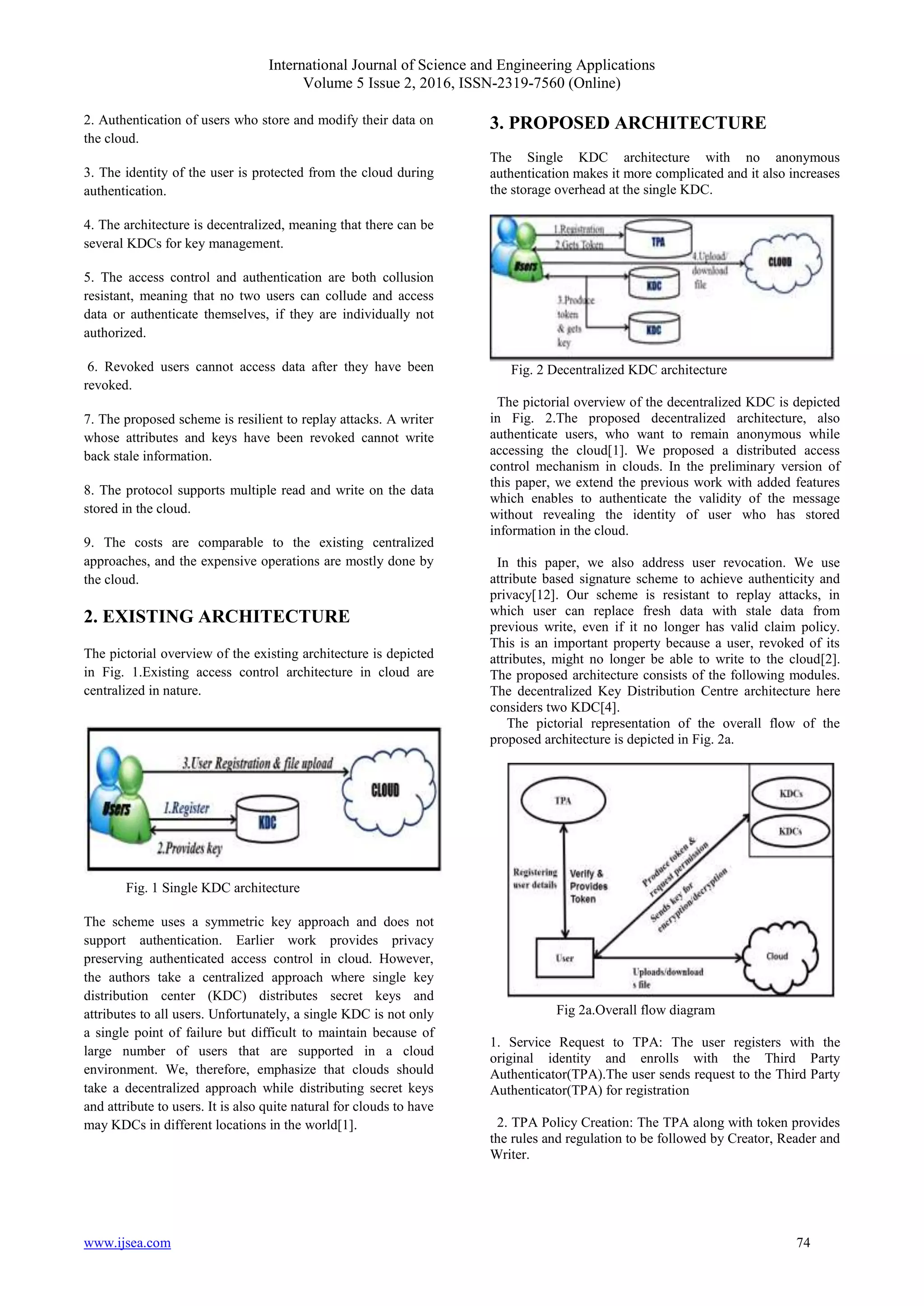 International Journal of Science and Engineering Applications Volume 5 Issue 2, 2016, ISSN-2319-7560 (Online) www.ijsea.com 74 2. Authentication of users who store and modify their data on the cloud. 3. The identity of the user is protected from the cloud during authentication. 4. The architecture is decentralized, meaning that there can be several KDCs for key management. 5. The access control and authentication are both collusion resistant, meaning that no two users can collude and access data or authenticate themselves, if they are individually not authorized. 6. Revoked users cannot access data after they have been revoked. 7. The proposed scheme is resilient to replay attacks. A writer whose attributes and keys have been revoked cannot write back stale information. 8. The protocol supports multiple read and write on the data stored in the cloud. 9. The costs are comparable to the existing centralized approaches, and the expensive operations are mostly done by the cloud. 2. EXISTING ARCHITECTURE The pictorial overview of the existing architecture is depicted in Fig. 1.Existing access control architecture in cloud are centralized in nature. Fig. 1 Single KDC architecture The scheme uses a symmetric key approach and does not support authentication. Earlier work provides privacy preserving authenticated access control in cloud. However, the authors take a centralized approach where single key distribution center (KDC) distributes secret keys and attributes to all users. Unfortunately, a single KDC is not only a single point of failure but difficult to maintain because of large number of users that are supported in a cloud environment. We, therefore, emphasize that clouds should take a decentralized approach while distributing secret keys and attribute to users. It is also quite natural for clouds to have may KDCs in different locations in the world[1]. 3. PROPOSED ARCHITECTURE The Single KDC architecture with no anonymous authentication makes it more complicated and it also increases the storage overhead at the single KDC. Fig. 2 Decentralized KDC architecture The pictorial overview of the decentralized KDC is depicted in Fig. 2.The proposed decentralized architecture, also authenticate users, who want to remain anonymous while accessing the cloud[1]. We proposed a distributed access control mechanism in clouds. In the preliminary version of this paper, we extend the previous work with added features which enables to authenticate the validity of the message without revealing the identity of user who has stored information in the cloud. In this paper, we also address user revocation. We use attribute based signature scheme to achieve authenticity and privacy[12]. Our scheme is resistant to replay attacks, in which user can replace fresh data with stale data from previous write, even if it no longer has valid claim policy. This is an important property because a user, revoked of its attributes, might no longer be able to write to the cloud[2]. The proposed architecture consists of the following modules. The decentralized Key Distribution Centre architecture here considers two KDC[4]. The pictorial representation of the overall flow of the proposed architecture is depicted in Fig. 2a. Fig 2a.Overall flow diagram 1. Service Request to TPA: The user registers with the original identity and enrolls with the Third Party Authenticator(TPA).The user sends request to the Third Party Authenticator(TPA) for registration 2. TPA Policy Creation: The TPA along with token provides the rules and regulation to be followed by Creator, Reader and Writer. 
