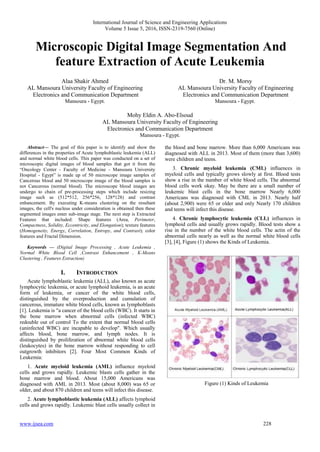 International Journal of Science and Engineering Applications
Volume 5 Issue 5, 2016, ISSN-2319-7560 (Online)
www.ijsea.com 228
Microscopic Digital Image Segmentation And
feature Extraction of Acute Leukemia
Alaa Shakir Ahmed
AL Mansoura University Faculty of Engineering
Electronics and Communication Department
Mansoura - Egypt.
Dr. M. Morsy
AL Mansoura University Faculty of Engineering
Electronics and Communication Department
Mansoura - Egypt.
Mohy Eldin A. Abo-Elsoud
AL Mansoura University Faculty of Engineering
Electronics and Communication Department
Mansoura - Egypt.
Abstract— The goal of this paper is to identify and show the
differences in the properties of Acute lymphoblastic leukemia (ALL)
and normal white blood cells. This paper was conducted on a set of
microscopic digital images of blood samples that got it from the
“Oncology Center - Faculty of Medicine - Mansoura University
Hospital - Egypt” is made up of 50 microscope image samples of
Cancerous blood and 50 microscope image of the blood samples is
not Cancerous (normal blood). The microscope blood images are
undergo to chain of pre-processing steps which include resizing
image such as (512*512, 256*256, 128*128) and contrast
enhancement. By executing K-means clustering on the resultant
images, the cell's nucleus under consideration is obtained then these
segmented images enter sub-image stage. The next step is Extracted
Features that included: Shape features (Area, Perimeter,
Compactness, Solidity, Eccentricity, and Elongation); texture features
(Homogeneity, Energy, Correlation, Entropy, and Contrast); color
features and Fractal Dimension.
Keywords — (Digital Image Processing , Acute Leukemia ,
Normal White Blood Cell ,Contrast Enhancement , K-Means
Clustering , Features Extraction)
I. INTRODUCTION
Acute lymphoblastic leukemia (ALL), also known as acute
lymphocytic leukemia, or acute lymphoid leukemia, is an acute
form of leukemia, or cancer of the white blood cells,
distinguished by the overproduction and cumulation of
cancerous, immature white blood cells, known as lymphoblasts
[1]. Leukemia is "a cancer of the blood cells (WBC). It starts in
the bone marrow when abnormal cells (infected WBC)
redouble out of control To the extent that normal blood cells
(uninfected WBC) are incapable to develop". Which usually
affects blood, bone marrow, and lymph nodes. It is
distinguished by proliferation of abnormal white blood cells
(leukocytes) in the bone marrow without responding to cell
outgrowth inhibitors [2]. Four Most Common Kinds of
Leukemia:
1. Acute myeloid leukemia (AML) influence myeloid
cells and grows rapidly. Leukemic blasts cells gather in the
bone marrow and blood. About 15,000 Americans was
diagnosed with AML in 2013. Most (about 8,000) was 65 or
older, and about 870 children and teens will infect this disease.
2. Acute lymphoblastic leukemia (ALL) affects lymphoid
cells and grows rapidly. Leukemic blast cells usually collect in
the blood and bone marrow. More than 6,000 Americans was
diagnosed with ALL in 2013. Most of them (more than 3,600)
were children and teens.
3. Chronic myeloid leukemia (CML) influences in
myeloid cells and typically grows slowly at first. Blood tests
show a rise in the number of white blood cells. The abnormal
blood cells work okay. May be there are a small number of
leukemic blast cells in the bone marrow Nearly 6,000
Americans was diagnosed with CML in 2013. Nearly half
(about 2,900) were 65 or older and only Nearly 170 children
and teens will infect this disease.
4. Chronic lymphocytic leukemia (CLL) influences in
lymphoid cells and usually grows rapidly. Blood tests show a
rise in the number of the white blood cells. The actin of the
abnormal cells nearly as well as the normal white blood cells
[3], [4], Figure (1) shows the Kinds of Leukemia.
Figure (1) Kinds of Leukemia
 