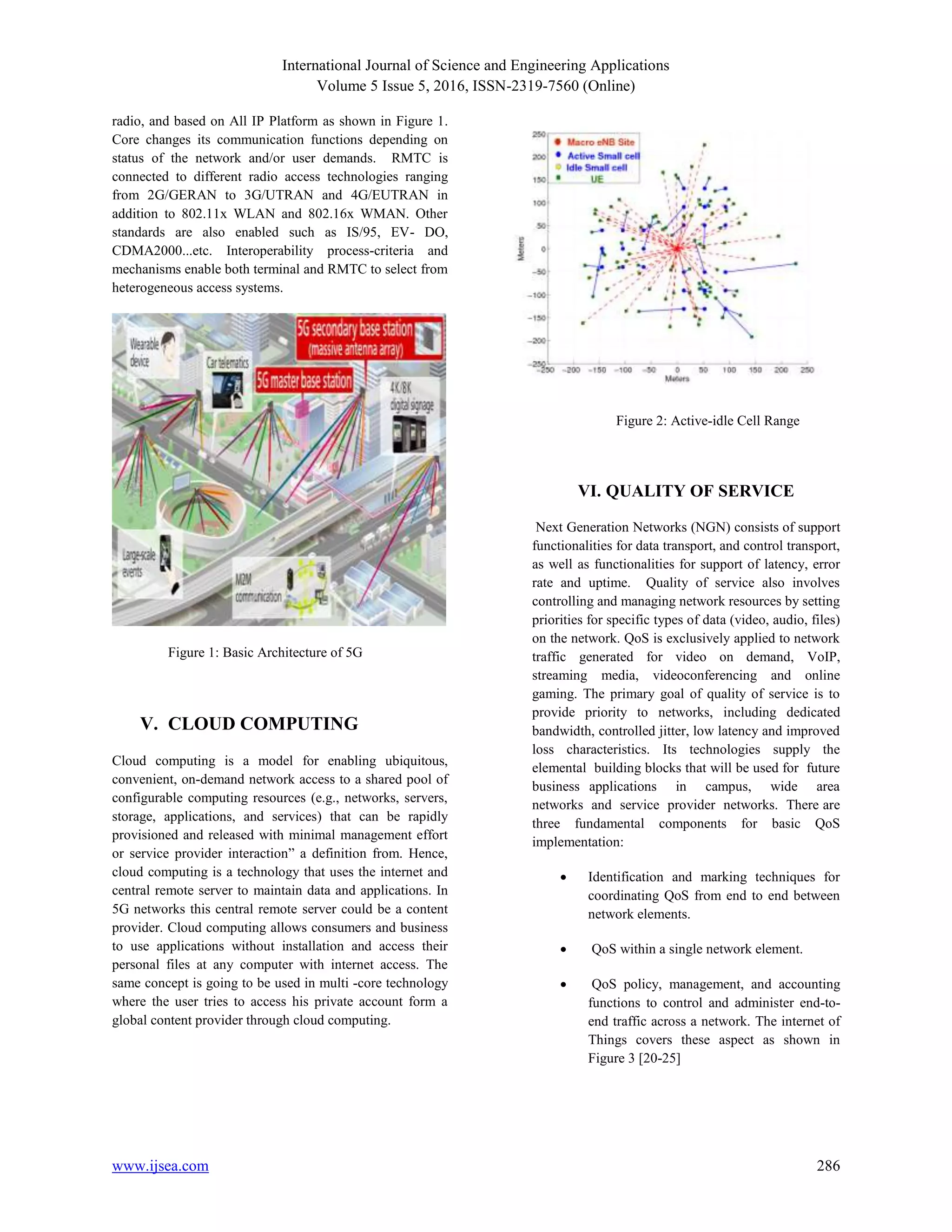 International Journal of Science and Engineering Applications
Volume 5 Issue 5, 2016, ISSN-2319-7560 (Online)
www.ijsea.com 286
radio, and based on All IP Platform as shown in Figure 1.
Core changes its communication functions depending on
status of the network and/or user demands. RMTC is
connected to different radio access technologies ranging
from 2G/GERAN to 3G/UTRAN and 4G/EUTRAN in
addition to 802.11x WLAN and 802.16x WMAN. Other
standards are also enabled such as IS/95, EV- DO,
CDMA2000...etc. Interoperability process-criteria and
mechanisms enable both terminal and RMTC to select from
heterogeneous access systems.
Figure 1: Basic Architecture of 5G
V. CLOUD COMPUTING
Cloud computing is a model for enabling ubiquitous,
convenient, on-demand network access to a shared pool of
configurable computing resources (e.g., networks, servers,
storage, applications, and services) that can be rapidly
provisioned and released with minimal management effort
or service provider interaction” a definition from. Hence,
cloud computing is a technology that uses the internet and
central remote server to maintain data and applications. In
5G networks this central remote server could be a content
provider. Cloud computing allows consumers and business
to use applications without installation and access their
personal files at any computer with internet access. The
same concept is going to be used in multi -core technology
where the user tries to access his private account form a
global content provider through cloud computing.
Figure 2: Active-idle Cell Range
VI. QUALITY OF SERVICE
Next Generation Networks (NGN) consists of support
functionalities for data transport, and control transport,
as well as functionalities for support of latency, error
rate and uptime. Quality of service also involves
controlling and managing network resources by setting
priorities for specific types of data (video, audio, files)
on the network. QoS is exclusively applied to network
traffic generated for video on demand, VoIP,
streaming media, videoconferencing and online
gaming. The primary goal of quality of service is to
provide priority to networks, including dedicated
bandwidth, controlled jitter, low latency and improved
loss characteristics. Its technologies supply the
elemental building blocks that will be used for future
business applications in campus, wide area
networks and service provider networks. There are
three fundamental components for basic QoS
implementation:
 Identification and marking techniques for
coordinating QoS from end to end between
network elements.
 QoS within a single network element.
 QoS policy, management, and accounting
functions to control and administer end-to-
end traffic across a network. The internet of
Things covers these aspect as shown in
Figure 3 [20-25]
 