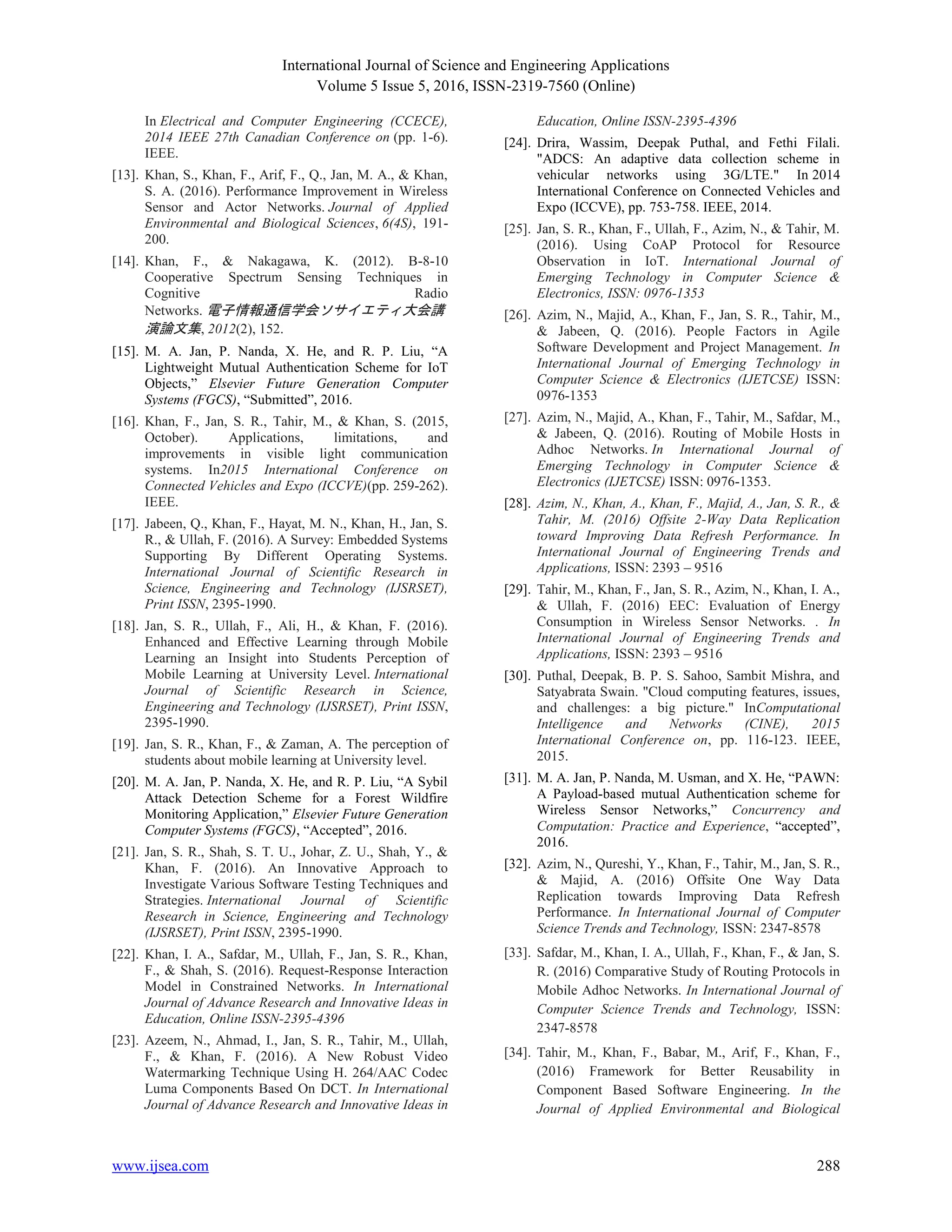 International Journal of Science and Engineering Applications
Volume 5 Issue 5, 2016, ISSN-2319-7560 (Online)
www.ijsea.com 288
In Electrical and Computer Engineering (CCECE),
2014 IEEE 27th Canadian Conference on (pp. 1-6).
IEEE.
[13]. Khan, S., Khan, F., Arif, F., Q., Jan, M. A., & Khan,
S. A. (2016). Performance Improvement in Wireless
Sensor and Actor Networks. Journal of Applied
Environmental and Biological Sciences, 6(4S), 191-
200.
[14]. Khan, F., & Nakagawa, K. (2012). B-8-10
Cooperative Spectrum Sensing Techniques in
Cognitive Radio
Networks. 電子情報通信学会ソサイエティ大会講
演論文集, 2012(2), 152.
[15]. M. A. Jan, P. Nanda, X. He, and R. P. Liu, “A
Lightweight Mutual Authentication Scheme for IoT
Objects,” Elsevier Future Generation Computer
Systems (FGCS), “Submitted”, 2016.
[16]. Khan, F., Jan, S. R., Tahir, M., & Khan, S. (2015,
October). Applications, limitations, and
improvements in visible light communication
systems. In2015 International Conference on
Connected Vehicles and Expo (ICCVE)(pp. 259-262).
IEEE.
[17]. Jabeen, Q., Khan, F., Hayat, M. N., Khan, H., Jan, S.
R., & Ullah, F. (2016). A Survey: Embedded Systems
Supporting By Different Operating Systems.
International Journal of Scientific Research in
Science, Engineering and Technology (IJSRSET),
Print ISSN, 2395-1990.
[18]. Jan, S. R., Ullah, F., Ali, H., & Khan, F. (2016).
Enhanced and Effective Learning through Mobile
Learning an Insight into Students Perception of
Mobile Learning at University Level. International
Journal of Scientific Research in Science,
Engineering and Technology (IJSRSET), Print ISSN,
2395-1990.
[19]. Jan, S. R., Khan, F., & Zaman, A. The perception of
students about mobile learning at University level.
[20]. M. A. Jan, P. Nanda, X. He, and R. P. Liu, “A Sybil
Attack Detection Scheme for a Forest Wildfire
Monitoring Application,” Elsevier Future Generation
Computer Systems (FGCS), “Accepted”, 2016.
[21]. Jan, S. R., Shah, S. T. U., Johar, Z. U., Shah, Y., &
Khan, F. (2016). An Innovative Approach to
Investigate Various Software Testing Techniques and
Strategies. International Journal of Scientific
Research in Science, Engineering and Technology
(IJSRSET), Print ISSN, 2395-1990.
[22]. Khan, I. A., Safdar, M., Ullah, F., Jan, S. R., Khan,
F., & Shah, S. (2016). Request-Response Interaction
Model in Constrained Networks. In International
Journal of Advance Research and Innovative Ideas in
Education, Online ISSN-2395-4396
[23]. Azeem, N., Ahmad, I., Jan, S. R., Tahir, M., Ullah,
F., & Khan, F. (2016). A New Robust Video
Watermarking Technique Using H. 264/AAC Codec
Luma Components Based On DCT. In International
Journal of Advance Research and Innovative Ideas in
Education, Online ISSN-2395-4396
[24]. Drira, Wassim, Deepak Puthal, and Fethi Filali.
"ADCS: An adaptive data collection scheme in
vehicular networks using 3G/LTE." In 2014
International Conference on Connected Vehicles and
Expo (ICCVE), pp. 753-758. IEEE, 2014.
[25]. Jan, S. R., Khan, F., Ullah, F., Azim, N., & Tahir, M.
(2016). Using CoAP Protocol for Resource
Observation in IoT. International Journal of
Emerging Technology in Computer Science &
Electronics, ISSN: 0976-1353
[26]. Azim, N., Majid, A., Khan, F., Jan, S. R., Tahir, M.,
& Jabeen, Q. (2016). People Factors in Agile
Software Development and Project Management. In
International Journal of Emerging Technology in
Computer Science & Electronics (IJETCSE) ISSN:
0976-1353
[27]. Azim, N., Majid, A., Khan, F., Tahir, M., Safdar, M.,
& Jabeen, Q. (2016). Routing of Mobile Hosts in
Adhoc Networks. In International Journal of
Emerging Technology in Computer Science &
Electronics (IJETCSE) ISSN: 0976-1353.
[28]. Azim, N., Khan, A., Khan, F., Majid, A., Jan, S. R., &
Tahir, M. (2016) Offsite 2-Way Data Replication
toward Improving Data Refresh Performance. In
International Journal of Engineering Trends and
Applications, ISSN: 2393 – 9516
[29]. Tahir, M., Khan, F., Jan, S. R., Azim, N., Khan, I. A.,
& Ullah, F. (2016) EEC: Evaluation of Energy
Consumption in Wireless Sensor Networks. . In
International Journal of Engineering Trends and
Applications, ISSN: 2393 – 9516
[30]. Puthal, Deepak, B. P. S. Sahoo, Sambit Mishra, and
Satyabrata Swain. "Cloud computing features, issues,
and challenges: a big picture." InComputational
Intelligence and Networks (CINE), 2015
International Conference on, pp. 116-123. IEEE,
2015.
[31]. M. A. Jan, P. Nanda, M. Usman, and X. He, “PAWN:
A Payload-based mutual Authentication scheme for
Wireless Sensor Networks,” Concurrency and
Computation: Practice and Experience, “accepted”,
2016.
[32]. Azim, N., Qureshi, Y., Khan, F., Tahir, M., Jan, S. R.,
& Majid, A. (2016) Offsite One Way Data
Replication towards Improving Data Refresh
Performance. In International Journal of Computer
Science Trends and Technology, ISSN: 2347-8578
[33]. Safdar, M., Khan, I. A., Ullah, F., Khan, F., & Jan, S.
R. (2016) Comparative Study of Routing Protocols in
Mobile Adhoc Networks. In International Journal of
Computer Science Trends and Technology, ISSN:
2347-8578
[34]. Tahir, M., Khan, F., Babar, M., Arif, F., Khan, F.,
(2016) Framework for Better Reusability in
Component Based Software Engineering. In the
Journal of Applied Environmental and Biological
 