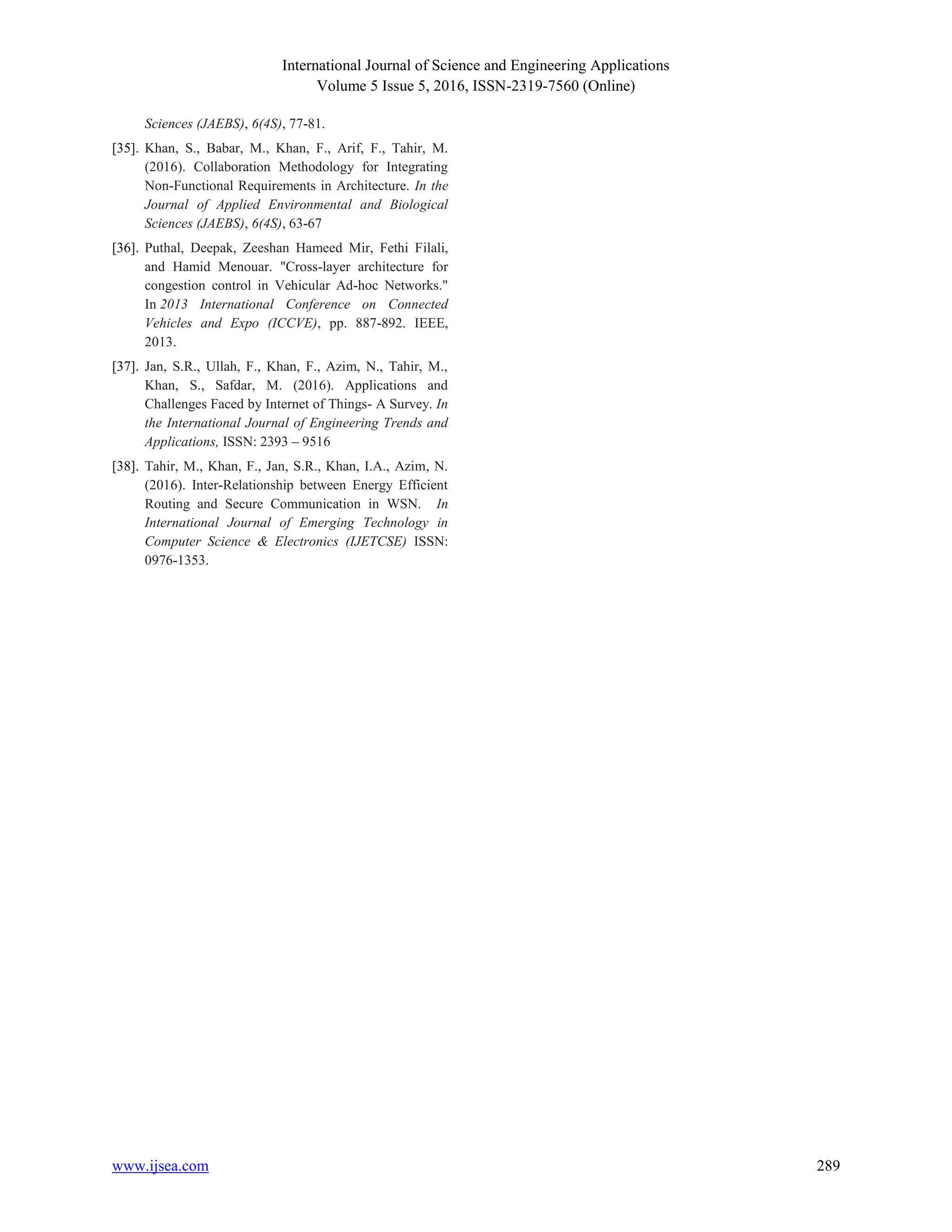 International Journal of Science and Engineering Applications
Volume 5 Issue 5, 2016, ISSN-2319-7560 (Online)
www.ijsea.com 289
Sciences (JAEBS), 6(4S), 77-81.
[35]. Khan, S., Babar, M., Khan, F., Arif, F., Tahir, M.
(2016). Collaboration Methodology for Integrating
Non-Functional Requirements in Architecture. In the
Journal of Applied Environmental and Biological
Sciences (JAEBS), 6(4S), 63-67
[36]. Puthal, Deepak, Zeeshan Hameed Mir, Fethi Filali,
and Hamid Menouar. "Cross-layer architecture for
congestion control in Vehicular Ad-hoc Networks."
In 2013 International Conference on Connected
Vehicles and Expo (ICCVE), pp. 887-892. IEEE,
2013.
[37]. Jan, S.R., Ullah, F., Khan, F., Azim, N., Tahir, M.,
Khan, S., Safdar, M. (2016). Applications and
Challenges Faced by Internet of Things- A Survey. In
the International Journal of Engineering Trends and
Applications, ISSN: 2393 – 9516
[38]. Tahir, M., Khan, F., Jan, S.R., Khan, I.A., Azim, N.
(2016). Inter-Relationship between Energy Efficient
Routing and Secure Communication in WSN. In
International Journal of Emerging Technology in
Computer Science & Electronics (IJETCSE) ISSN:
0976-1353.
 