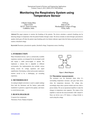 International Journal of Science and Engineering Applications
Volume 2 Issue 4, 2013, ISSN-2319-7560 (Online)
www.ijsea.com 94
Monitoring the Respiratory System using
Temperature Sensor
J.Sheela Arokia Mary
Dept of EEE
KCET, Anna University
Cuddalore, India
R.Divya
Dept of CSE
Mookambigai College of Engg
Trichy, India
Abstract:This paper proposes to monitor the breathing of the patients. The device calculates a patient's breathing rate by
detecting changes in temperature when the patient breathes through a mask. The device includes an alarm through a piezoelectric
speaker which goes off when the patient stops breathing and a low-battery indicator signal when the battery powering the device
reaches a threshold voltage.
Keywords:Thermistor, piezoelectric speaker, threshold voltage, Temperature sensor, breathing.
1. INTRODUCTION
Many biomedical devices, such as commercially available
respiratory monitors, are designed for the developed world
and require a stable power-supply to operate. We
implement a solution that is adaptable to different
environments. Our implementation also includes various
analog circuits for voltage regulation and signal
amplification. Developing a robust and accurate respiratory
monitor served to be a challenging, yet rewarding
experience.
2. METHODOLOGY
An analog-to-digital conversion is used to sample readings
from both the thermistor and the battery, pulse-width
modulation to generate a signal for the speaker, and timers
to switch between tasks.
3. BLOCK DIAGRAM
It requires four components
Thermistor, Power, Display & Speaker.
Figure 1. Block Diagram
3.1 Thermistor measurements
The resistance over the thermistor drops when it’s
surrounding temperature increases, and goes back down
when the temperature decreases. The voltage also,
accordingly drops when a person exhales and rises when a
person inhales. We use an operational amplifier to make the
changes in temperature more apparent. The output of the
amplifier is read into the microcontroller's ADC channel 0.
Since our device uses a 9V battery, a voltage divider is
used to drop the voltage
 