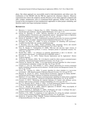 International Journal of Software Engineering & Applications (IJSEA), Vol.7, No.2, March 2016
54
phase. Our robust approach was successfully tested in both deterministic and robust cases; the
combination of the GRASP with the FBI has improved the robustness objective. Moreover
experiments have shown the simplicity and the efficiency of our robust approach compared with
other complex metaheuristic such as evolutionary-based approach. Further works should be
focused on the investigation of more metaheuristics approaches in robust project scheduling, and
therefore exploit more large-sized project instances.
REFERENCES
[1] Blazewicz, J., Lenstra, J., Rinnooy Kan, A., (1983), “Scheduling subject to resource-constraints:
Classification and complexity”, Discrete Applied Mathematics, Vol. 5, pp. 11–24.
[2] Kolisch, R., Hartmann, S. ,(1999), “Heuristic algorithms for the resource-constrained project
scheduling problem: Classification and computational analysis”, International Series in Operations
Research and Management Science, Weglarz,J. (ed.), Vol. 14, pp. 147-178.
[3] Kolisch, R., Hartmann, S., (2006) ,“Experimental investigation of heuristics for resource-constrained
project scheduling: An update”, European Journal of Operational Research, Vol. 174, pp. 23-37
[4] Davenport, A.J., Beck, J.C., (2000), “A survey of techniques for scheduling with uncertainty”,
Available from http://tidel. mie. utoronto.ca/publications.php.
[5] S. Horroelen, Leus, R.., (2005), “Project scheduling under uncertainty: Survey and research
potentials”, European Journal Of Operational Research, Vol. 165(2), 289–306.
[6] Aissi, H., Bazgan, C., Vanderpooten, D. (2009), “Min–max and min–max regret versions of
combinatorial optimization problems: A survey”, European journal of operational research, Vol.
197(2), pp. 427-438
[7] Bernard Roy, (2007), “ La robustesse en recherche opérationnelle et aide à la décision : une
préoccupation multi-facettes“, In ANNALES DU LAMSADE, numéro 7.
[8] Kouvelis, P. , Yu., G., (1997), “Robust Discrete Optimization and Its Applications”. Klower
Academic Publisher.
[9] Al-Fawzan, M., Haouari, (2004), “M.: A bi-objective model for robust resource-constrained project
scheduling”, International Journal of production economics, Vol. 18, pp. 1-13.
[10] Chtourou, H., Haouari, M., (2008), “A two-stage-priority-rule-based algorithm for robust resource-
constrained project scheduling”, Comput. Ind. Eng., Vol. 55, pp. 183-194.
[11] Artigues, C., Leus, R., Talla Nobibon, F., (2013), “Robust optimization for resource-constrained
project scheduling with uncertain activity durations”, Flexible Systems and Management Journal, Vol.
25(1-2), pp. 175-205.
[12] Sevaux, M. , Sorensen, K., (2004), “A genetic algorithm for robust schedules in a just-in-time
environment”, 4OR ,Quaterly journal of Operations Research Societies, Vol. 2(2), pp.129-147.
[13] Mogaadi, H., Fayech, B., (2015), “Scenario-Based Evolutionary Approach for Robust RCPSP”,
International Afro-European Conference for Industrial Advancement AECIA.
[14] Ballestin, F., R. Leus, (2009), “Resource-constrained project scheduling for timely project completion
with stochastic activity durations", Production and Operations Management, Vol. 18, pp. 459-474.
[15] Creemers, S, (2015), “Minimizing the expected makespan of a project with stochastic activity
durations under resource constraints”, Journal of Scheduling, Vol. 18 (3), pp. 263–273.
[16] Feo, T.A., Resende, M.G.C., Smith, S., (1994), “A Greedy Randomized Adaptive Search Procedure
for Maximum Independent Set”, Operations Research, Vol. 42, pp. 860-878.
[17] Festa, P., Resende, M. G. (2009), “Effective application of GRASP”, Wiley encyclopedia of
operations research and management science.
[18] Valls, V., Ballestin, F., Quintanilla, S., (2005), “Justification and rcpsp: A technique that pays”,
European Journal of Operational Research, Vol. 165, pp. 375-386.
[19] Patterson, J. H.,( 1984) ,“A comparison of exact approaches for solving the multiple constrained
resource, Project Scheduling Problem”, Management Science, Vol. 30, p854-867.
[20] Kolisch, R., A. Sprecher, (1996), “PSPLIB - A project scheduling problem library”, European Journal
of Operational Research, Vol. 96, pp. 205-216.
 